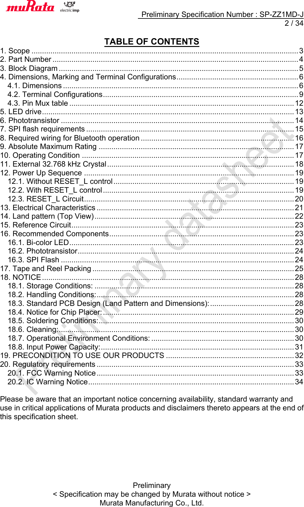     Preliminary Specification Number : SP-ZZ1MD-J   2 / 34 Preliminary &lt; Specification may be changed by Murata without notice &gt; Murata Manufacturing Co., Ltd.  TABLE OF CONTENTS 1. Scope ............................................................................................................................... 3!2. Part Number ..................................................................................................................... 4!3. Block Diagram .................................................................................................................. 5!4. Dimensions, Marking and Terminal Configurations .......................................................... 6!4.1. Dimensions ................................................................................................................ 6!4.2. Terminal Configurations ............................................................................................. 9!4.3. Pin Mux table ........................................................................................................... 12!5. LED drive ........................................................................................................................ 13!6. Phototransistor ............................................................................................................... 14!7. SPI flash requirements ................................................................................................... 15!8. Required wiring for Bluetooth operation ......................................................................... 16!9. Absolute Maximum Rating ............................................................................................. 17!10. Operating Condition ..................................................................................................... 17!11. External 32.768 kHz Crystal ......................................................................................... 18!12. Power Up Sequence .................................................................................................... 19!12.1. Without RESET_L control ...................................................................................... 19!12.2. With RESET_L control ........................................................................................... 19!12.3. RESET_L Circuit .................................................................................................... 20!13. Electrical Characteristics .............................................................................................. 21!14. Land pattern (Top View) ............................................................................................... 22!15. Reference Circuit .......................................................................................................... 23!16. Recommended Components ........................................................................................ 23!16.1. Bi-color LED ........................................................................................................... 23!16.2. Phototransistor ....................................................................................................... 24!16.3. SPI Flash ............................................................................................................... 24!17. Tape and Reel Packing ................................................................................................ 25!18. NOTICE ........................................................................................................................ 28!18.1. Storage Conditions: ............................................................................................... 28!18.2. Handling Conditions: .............................................................................................. 28!18.3. Standard PCB Design (Land Pattern and Dimensions): ........................................ 28!18.4. Notice for Chip Placer: ........................................................................................... 29!18.5. Soldering Conditions: ............................................................................................. 30!18.6. Cleaning: ................................................................................................................ 30!18.7. Operational Environment Conditions: .................................................................... 30!18.8. Input Power Capacity: ............................................................................................ 31!19. PRECONDITION TO USE OUR PRODUCTS ............................................................. 32!20. Regulatory requirements .............................................................................................. 33!20.1. FCC Warning Notice .............................................................................................. 33!20.2. IC Warning Notice .................................................................................................. 34! Please be aware that an important notice concerning availability, standard warranty and use in critical applications of Murata products and disclaimers thereto appears at the end of this specification sheet.   