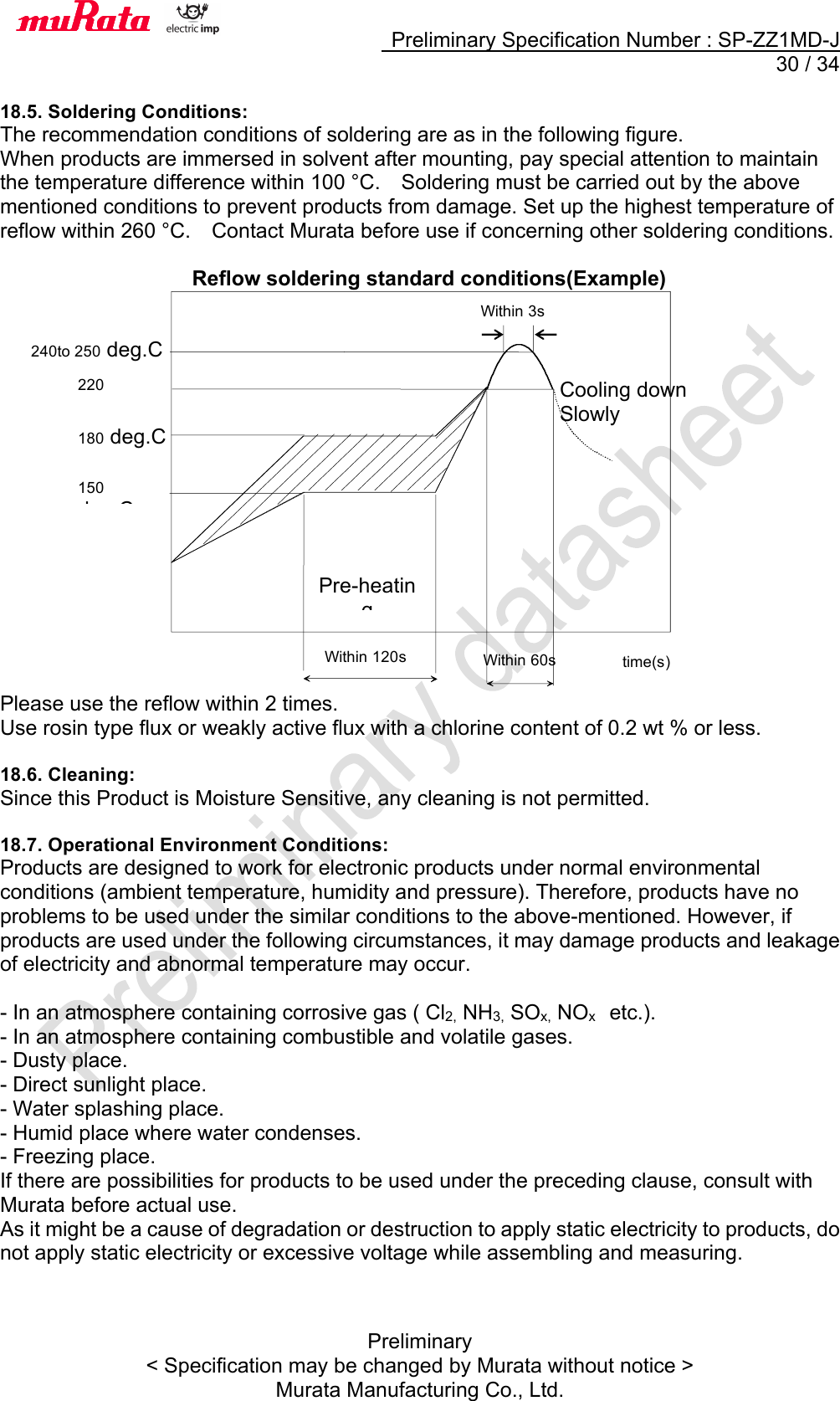     Preliminary Specification Number : SP-ZZ1MD-J  30 / 34 Preliminary &lt; Specification may be changed by Murata without notice &gt; Murata Manufacturing Co., Ltd.  18.5. Soldering Conditions: The recommendation conditions of soldering are as in the following figure. When products are immersed in solvent after mounting, pay special attention to maintain the temperature difference within 100 °C.    Soldering must be carried out by the above mentioned conditions to prevent products from damage. Set up the highest temperature of reflow within 260 °C.    Contact Murata before use if concerning other soldering conditions.  Reflow soldering standard conditions(Example)                    Please use the reflow within 2 times. Use rosin type flux or weakly active flux with a chlorine content of 0.2 wt % or less.  18.6. Cleaning: Since this Product is Moisture Sensitive, any cleaning is not permitted.  18.7. Operational Environment Conditions: Products are designed to work for electronic products under normal environmental conditions (ambient temperature, humidity and pressure). Therefore, products have no problems to be used under the similar conditions to the above-mentioned. However, if products are used under the following circumstances, it may damage products and leakage of electricity and abnormal temperature may occur.  - In an atmosphere containing corrosive gas ( Cl2, NH3, SOx, NOx    etc.). - In an atmosphere containing combustible and volatile gases. - Dusty place. - Direct sunlight place. - Water splashing place. - Humid place where water condenses. - Freezing place. If there are possibilities for products to be used under the preceding clause, consult with Murata before actual use. As it might be a cause of degradation or destruction to apply static electricity to products, do not apply static electricity or excessive voltage while assembling and measuring.    Within 120s Pre-heating time(s) 220 deg.C Within 60s Cooling down Slowly  180 deg.C 150 deg.C 240to 250 deg.C Within 3s 