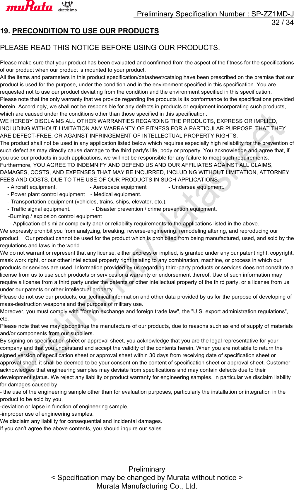     Preliminary Specification Number : SP-ZZ1MD-J  32 / 34 Preliminary &lt; Specification may be changed by Murata without notice &gt; Murata Manufacturing Co., Ltd. 19. PRECONDITION TO USE OUR PRODUCTS  PLEASE READ THIS NOTICE BEFORE USING OUR PRODUCTS.  Please make sure that your product has been evaluated and confirmed from the aspect of the fitness for the specifications of our product when our product is mounted to your product. All the items and parameters in this product specification/datasheet/catalog have been prescribed on the premise that our product is used for the purpose, under the condition and in the environment specified in this specification. You are requested not to use our product deviating from the condition and the environment specified in this specification. Please note that the only warranty that we provide regarding the products is its conformance to the specifications provided herein. Accordingly, we shall not be responsible for any defects in products or equipment incorporating such products, which are caused under the conditions other than those specified in this specification. WE HEREBY DISCLAIMS ALL OTHER WARRANTIES REGARDING THE PRODUCTS, EXPRESS OR IMPLIED, INCLUDING WITHOUT LIMITATION ANY WARRANTY OF FITNESS FOR A PARTICULAR PURPOSE, THAT THEY ARE DEFECT-FREE, OR AGAINST INFRINGEMENT OF INTELLECTUAL PROPERTY RIGHTS. The product shall not be used in any application listed below which requires especially high reliability for the prevention of such defect as may directly cause damage to the third party&apos;s life, body or property. You acknowledge and agree that, if you use our products in such applications, we will not be responsible for any failure to meet such requirements. Furthermore, YOU AGREE TO INDEMNIFY AND DEFEND US AND OUR AFFILIATES AGAINST ALL CLAIMS, DAMAGES, COSTS, AND EXPENSES THAT MAY BE INCURRED, INCLUDING WITHOUT LIMITATION, ATTORNEY FEES AND COSTS, DUE TO THE USE OF OUR PRODUCTS IN SUCH APPLICATIONS. - Aircraft equipment.- Aerospace equipment- Undersea equipment. - Power plant control equipment- Medical equipment. - Transportation equipment (vehicles, trains, ships, elevator, etc.). - Traffic signal equipment.  - Disaster prevention / crime prevention equipment. -Burning / explosion control equipment - Application of similar complexity and/ or reliability requirements to the applications listed in the above. We expressly prohibit you from analyzing, breaking, reverse-engineering, remodeling altering, and reproducing our product.    Our product cannot be used for the product which is prohibited from being manufactured, used, and sold by the regulations and laws in the world. We do not warrant or represent that any license, either express or implied, is granted under any our patent right, copyright, mask work right, or our other intellectual property right relating to any combination, machine, or process in which our products or services are used. Information provided by us regarding third-party products or services does not constitute a license from us to use such products or services or a warranty or endorsement thereof. Use of such information may require a license from a third party under the patents or other intellectual property of the third party, or a license from us under our patents or other intellectual property. Please do not use our products, our technical information and other data provided by us for the purpose of developing of mass-destruction weapons and the purpose of military use. Moreover, you must comply with &quot;foreign exchange and foreign trade law&quot;, the &quot;U.S. export administration regulations&quot;, etc. Please note that we may discontinue the manufacture of our products, due to reasons such as end of supply of materials and/or components from our suppliers. By signing on specification sheet or approval sheet, you acknowledge that you are the legal representative for your company and that you understand and accept the validity of the contents herein. When you are not able to return the signed version of specification sheet or approval sheet within 30 days from receiving date of specification sheet or approval sheet, it shall be deemed to be your consent on the content of specification sheet or approval sheet. Customer acknowledges that engineering samples may deviate from specifications and may contain defects due to their development status. We reject any liability or product warranty for engineering samples. In particular we disclaim liability for damages caused by - the use of the engineering sample other than for evaluation purposes, particularly the installation or integration in the product to be sold by you, -deviation or lapse in function of engineering sample, -improper use of engineering samples. We disclaim any liability for consequential and incidental damages. If you can’t agree the above contents, you should inquire our sales.  