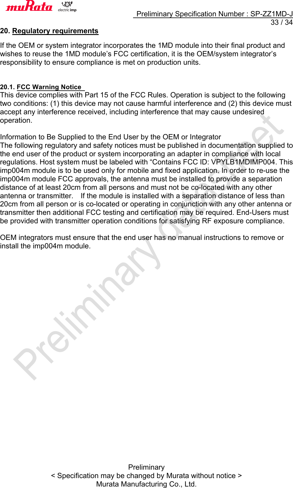     Preliminary Specification Number : SP-ZZ1MD-J  33 / 34 Preliminary &lt; Specification may be changed by Murata without notice &gt; Murata Manufacturing Co., Ltd. 20. Regulatory requirements  If the OEM or system integrator incorporates the 1MD module into their final product and wishes to reuse the 1MD module’s FCC certification, it is the OEM/system integrator’s responsibility to ensure compliance is met on production units.   20.1. FCC Warning Notice   This device complies with Part 15 of the FCC Rules. Operation is subject to the following two conditions: (1) this device may not cause harmful interference and (2) this device must accept any interference received, including interference that may cause undesired operation.    Information to Be Supplied to the End User by the OEM or Integrator   The following regulatory and safety notices must be published in documentation supplied to the end user of the product or system incorporating an adapter in compliance with local regulations. Host system must be labeled with “Contains FCC ID: VPYLB1MDIMP004. This imp004m module is to be used only for mobile and fixed application. In order to re-use the imp004m module FCC approvals, the antenna must be installed to provide a separation distance of at least 20cm from all persons and must not be co-located with any other antenna or transmitter.    If the module is installed with a separation distance of less than 20cm from all person or is co-located or operating in conjunction with any other antenna or transmitter then additional FCC testing and certification may be required. End-Users must be provided with transmitter operation conditions for satisfying RF exposure compliance.    OEM integrators must ensure that the end user has no manual instructions to remove or install the imp004m module.    