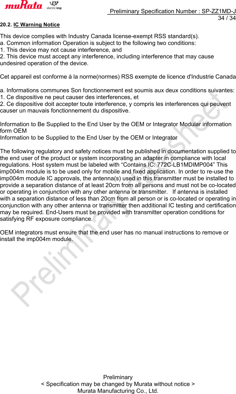     Preliminary Specification Number : SP-ZZ1MD-J  34 / 34 Preliminary &lt; Specification may be changed by Murata without notice &gt; Murata Manufacturing Co., Ltd. 20.2. IC Warning Notice  This device complies with Industry Canada license-exempt RSS standard(s). a. Common information Operation is subject to the following two conditions:   1. This device may not cause interference, and   2. This device must accept any interference, including interference that may cause undesired operation of the device.    Cet appareil est conforme à la norme(normes) RSS exempte de licence d&apos;Industrie Canada  a. Informations communes Son fonctionnement est soumis aux deux conditions suivantes:   1. Ce dispositive ne peut causer des interferences, et   2. Ce dispositive doit accepter toute interference, y compris les interferences qui peuvent causer un mauvais fonctionnement du dispositive.    Information to Be Supplied to the End User by the OEM or Integrator Modular information form OEM   Information to be Supplied to the End User by the OEM or Integrator    The following regulatory and safety notices must be published in documentation supplied to the end user of the product or system incorporating an adapter in compliance with local regulations. Host system must be labeled with “Contains IC: 772C-LB1MDIMP004” This imp004m module is to be used only for mobile and fixed application. In order to re-use the imp004m module IC approvals, the antenna(s) used in this transmitter must be installed to provide a separation distance of at least 20cm from all persons and must not be co-located or operating in conjunction with any other antenna or transmitter.   If antenna is installed with a separation distance of less than 20cm from all person or is co-located or operating in conjunction with any other antenna or transmitter then additional IC testing and certification may be required. End-Users must be provided with transmitter operation conditions for satisfying RF exposure compliance.    OEM integrators must ensure that the end user has no manual instructions to remove or install the imp004m module.     