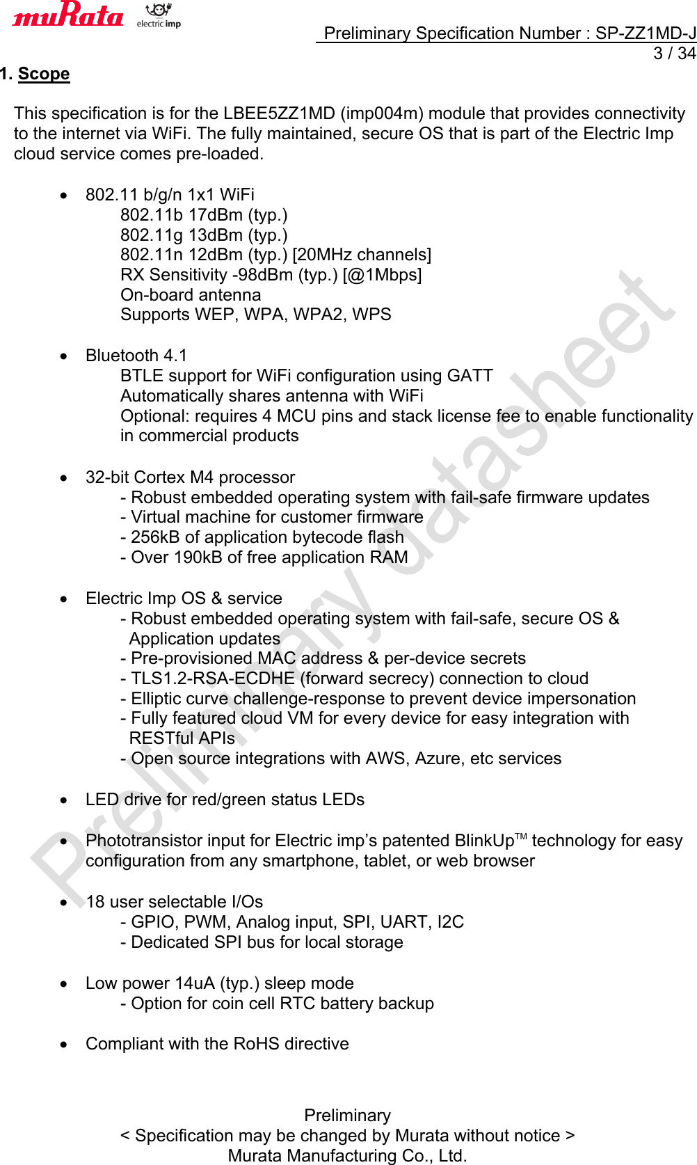     Preliminary Specification Number : SP-ZZ1MD-J   3 / 34 Preliminary &lt; Specification may be changed by Murata without notice &gt; Murata Manufacturing Co., Ltd. 1. Scope  This specification is for the LBEE5ZZ1MD (imp004m) module that provides connectivity to the internet via WiFi. The fully maintained, secure OS that is part of the Electric Imp cloud service comes pre-loaded.    • 802.11 b/g/n 1x1 WiFi 802.11b 17dBm (typ.) 802.11g 13dBm (typ.) 802.11n 12dBm (typ.) [20MHz channels] RX Sensitivity -98dBm (typ.) [@1Mbps] On-board antenna Supports WEP, WPA, WPA2, WPS  •  Bluetooth 4.1 BTLE support for WiFi configuration using GATT Automatically shares antenna with WiFi Optional: requires 4 MCU pins and stack license fee to enable functionality in commercial products  • 32-bit Cortex M4 processor - Robust embedded operating system with fail-safe firmware updates - Virtual machine for customer firmware - 256kB of application bytecode flash - Over 190kB of free application RAM  •  Electric Imp OS &amp; service - Robust embedded operating system with fail-safe, secure OS &amp;   Application updates - Pre-provisioned MAC address &amp; per-device secrets - TLS1.2-RSA-ECDHE (forward secrecy) connection to cloud - Elliptic curve challenge-response to prevent device impersonation - Fully featured cloud VM for every device for easy integration with   RESTful APIs - Open source integrations with AWS, Azure, etc services  •  LED drive for red/green status LEDs  •  Phototransistor input for Electric imp’s patented BlinkUpTM technology for easy configuration from any smartphone, tablet, or web browser  • 18 user selectable I/Os - GPIO, PWM, Analog input, SPI, UART, I2C - Dedicated SPI bus for local storage  •  Low power 14uA (typ.) sleep mode - Option for coin cell RTC battery backup  •  Compliant with the RoHS directive   