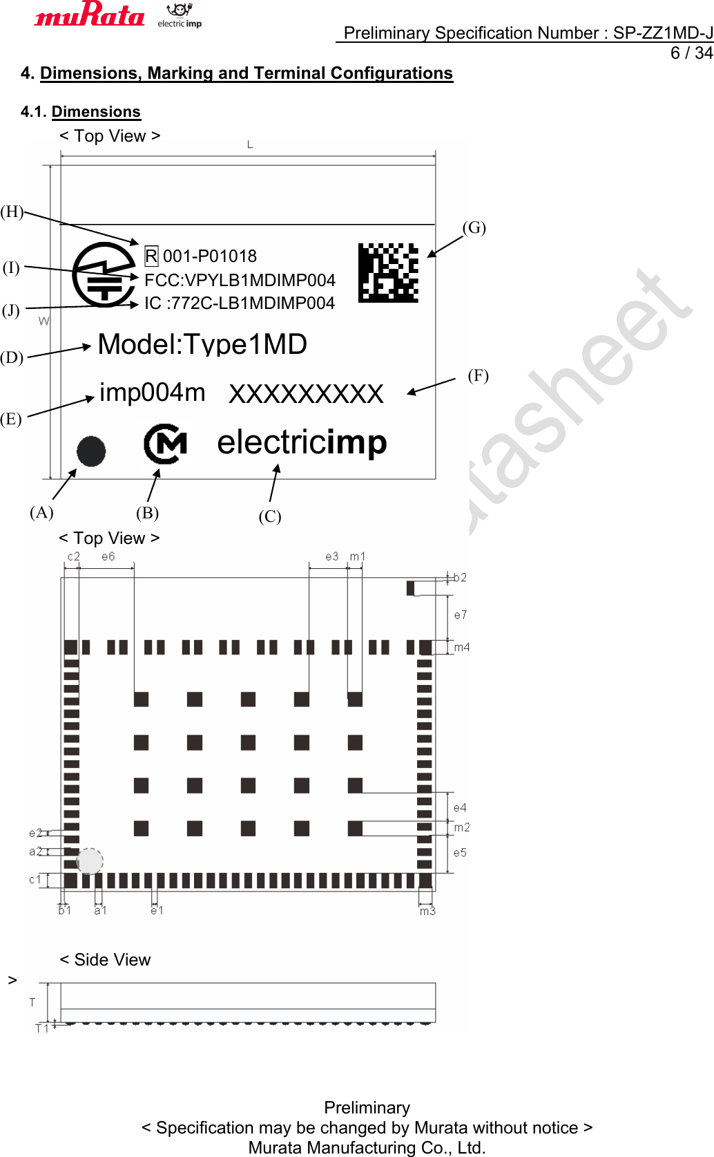     Preliminary Specification Number : SP-ZZ1MD-J   6 / 34 Preliminary &lt; Specification may be changed by Murata without notice &gt; Murata Manufacturing Co., Ltd. 4. Dimensions, Marking and Terminal Configurations  4.1. Dimensions          &lt; Side View &gt; &lt; Top View &gt; &lt; Top View &gt; XXXXXXXXX  (F) imp004m(E) (B) (G) electricimp (C) (A) Model:Type1MDR 001-P01018 FCC:VPYLB1MDIMP004 IC :772C-LB1MDIMP004(H) (J) (I) (D)  