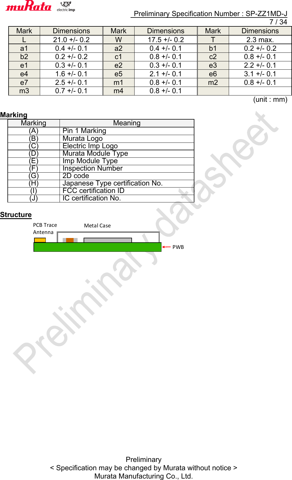     Preliminary Specification Number : SP-ZZ1MD-J   7 / 34 Preliminary &lt; Specification may be changed by Murata without notice &gt; Murata Manufacturing Co., Ltd. Mark Dimensions Mark Dimensions Mark Dimensions L 21.0 +/- 0.2 W 17.5 +/- 0.2 T 2.3 max. a1 0.4 +/- 0.1 a2 0.4 +/- 0.1 b1 0.2 +/- 0.2 b2 0.2 +/- 0.2 c1 0.8 +/- 0.1 c2 0.8 +/- 0.1 e1 0.3 +/- 0.1 e2 0.3 +/- 0.1 e3 2.2 +/- 0.1 e4 1.6 +/- 0.1 e5 2.1 +/- 0.1 e6 3.1 +/- 0.1 e7 2.5 +/- 0.1 m1 0.8 +/- 0.1 m2 0.8 +/- 0.1 m3 0.7 +/- 0.1 m4 0.8 +/- 0.1   (unit : mm)  Marking Marking Meaning (A) Pin 1 Marking (B) Murata Logo (C) Electric Imp Logo   (D) Murata Module Type (E) Imp Module Type (F) Inspection Number (G) 2D code (H) Japanese Type certification No. (I) FCC certification ID (J) IC certification No.  Structure             PWB Metal!Case PCB!Trace Antenna 