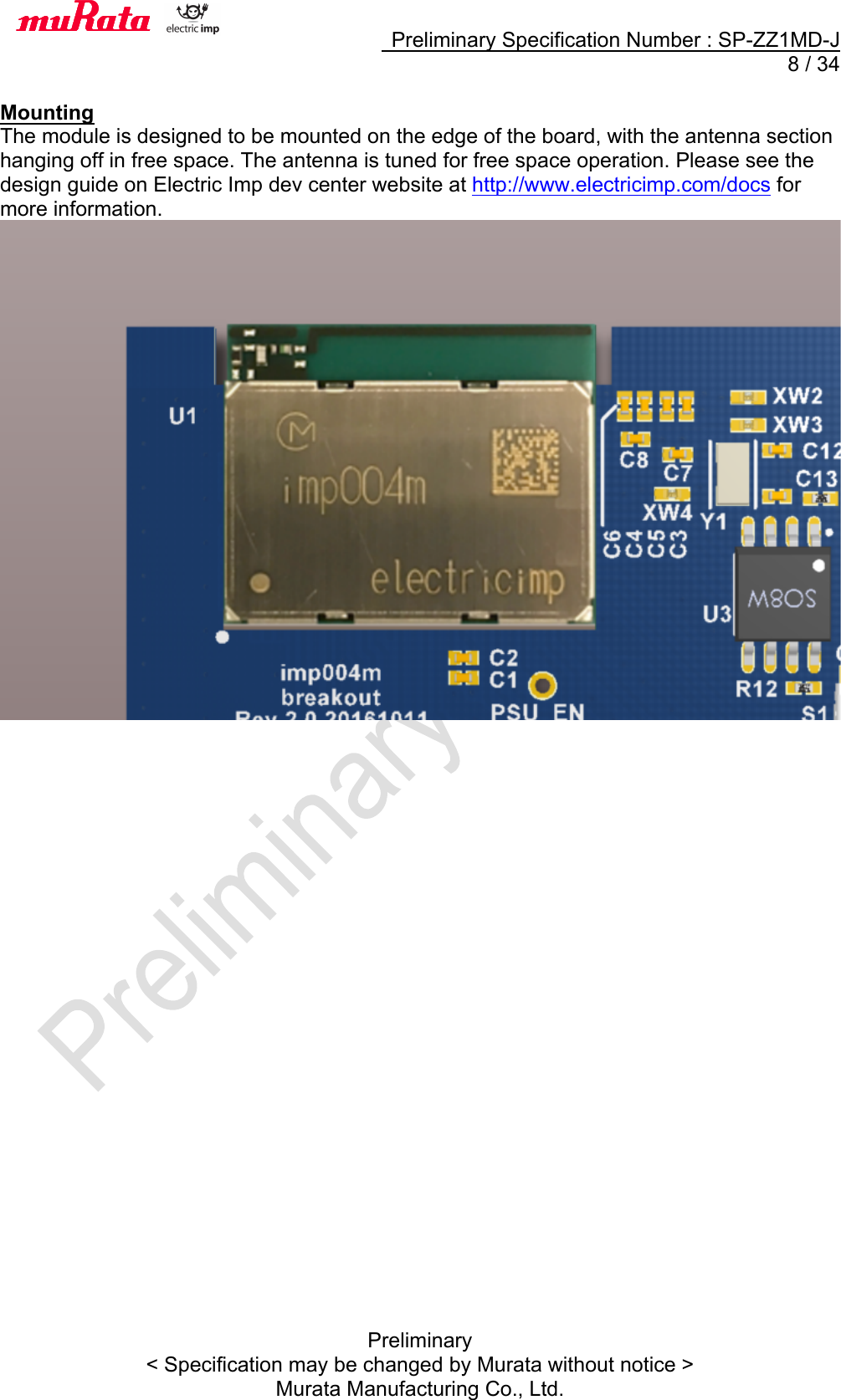     Preliminary Specification Number : SP-ZZ1MD-J   8 / 34 Preliminary &lt; Specification may be changed by Murata without notice &gt; Murata Manufacturing Co., Ltd.  Mounting The module is designed to be mounted on the edge of the board, with the antenna section hanging off in free space. The antenna is tuned for free space operation. Please see the design guide on Electric Imp dev center website at http://www.electricimp.com/docs for more information.     