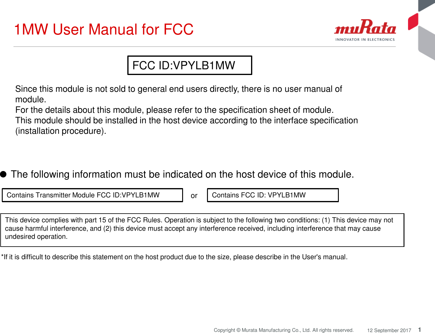 1Copyright © Murata Manufacturing Co., Ltd. All rights reserved. 12 September 20171MW User Manual for FCC*If it is difficult to describe this statement on the host product due to the size, please describe in the User&apos;s manual.or Contains Transmitter Module FCC ID:VPYLB1MW Contains FCC ID: VPYLB1MWThis device complies with part 15 of the FCC Rules. Operation is subject to the following two conditions: (1) This device may not cause harmful interference, and (2) this device must accept any interference received, including interference that may cause undesired operation.Since this module is not sold to general end users directly, there is no user manual of module.For the details about this module, please refer to the specification sheet of module. This module should be installed in the host device according to the interface specification (installation procedure). ●The following information must be indicated on the host device of this module. FCC ID:VPYLB1MW