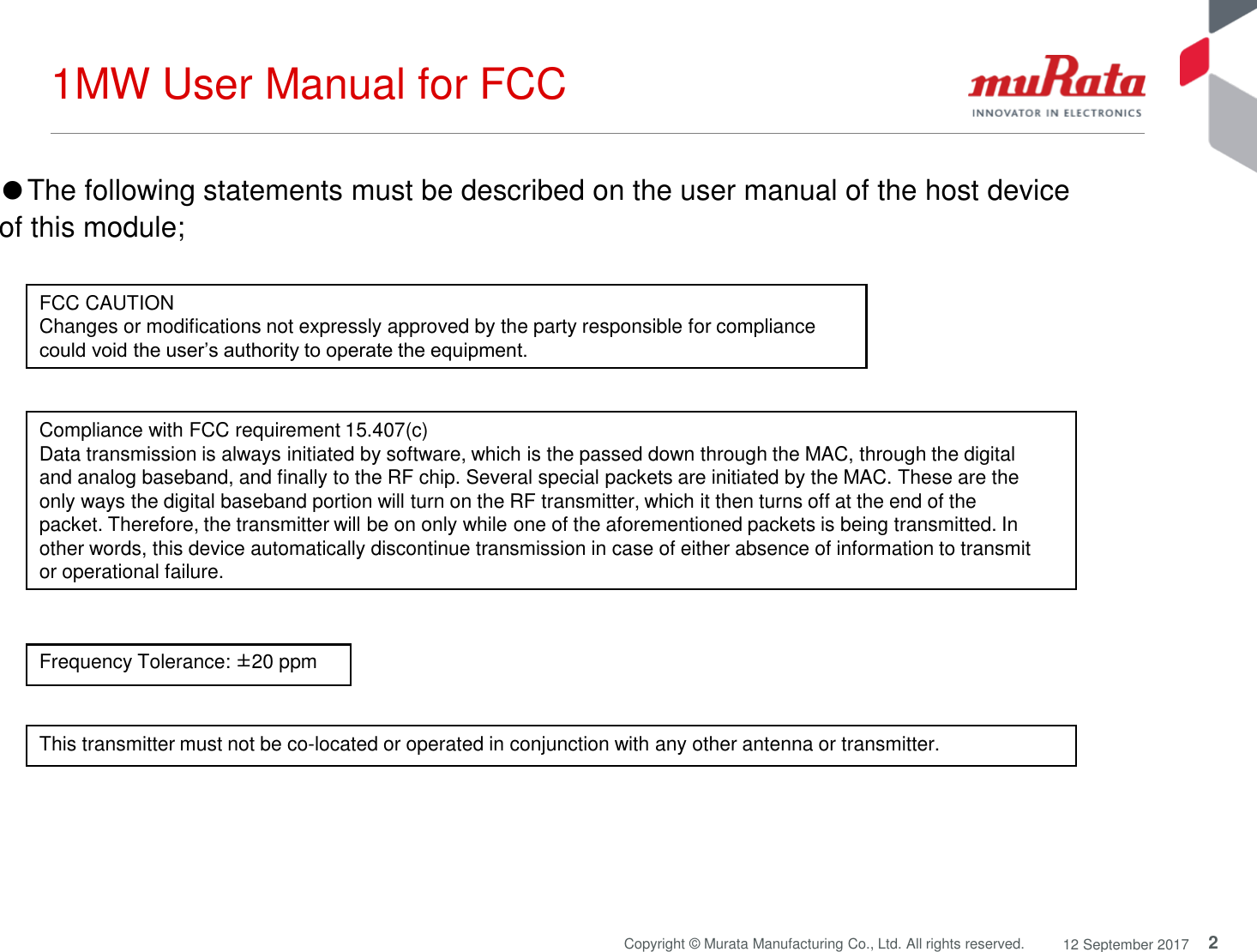 2Copyright © Murata Manufacturing Co., Ltd. All rights reserved. 12 September 20171MW User Manual for FCCThis transmitter must not be co-located or operated in conjunction with any other antenna or transmitter.Compliance with FCC requirement 15.407(c)Data transmission is always initiated by software, which is the passed down through the MAC, through the digitaland analog baseband, and finally to the RF chip. Several special packets are initiated by the MAC. These are theonly ways the digital baseband portion will turn on the RF transmitter, which it then turns off at the end of thepacket. Therefore, the transmitter will be on only while one of the aforementioned packets is being transmitted. Inother words, this device automatically discontinue transmission in case of either absence of information to transmitor operational failure.Frequency Tolerance: ±20 ppm●The following statements must be described on the user manual of the host device of this module;FCC CAUTIONChanges or modifications not expressly approved by the party responsible for compliance could void the user’s authority to operate the equipment.