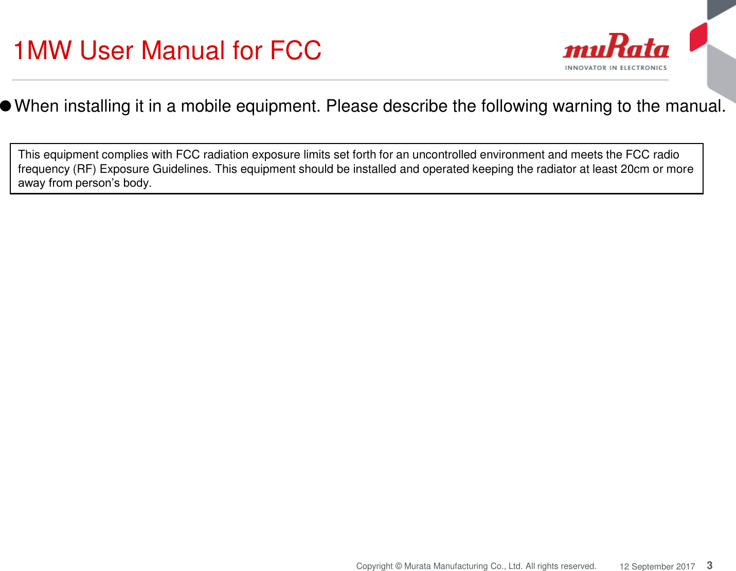 3Copyright © Murata Manufacturing Co., Ltd. All rights reserved. 12 September 20171MW User Manual for FCCThis equipment complies with FCC radiation exposure limits set forth for an uncontrolled environment and meets the FCC radio frequency (RF) Exposure Guidelines. This equipment should be installed and operated keeping the radiator at least 20cm or more away from person’s body.●When installing it in a mobile equipment. Please describe the following warning to the manual.