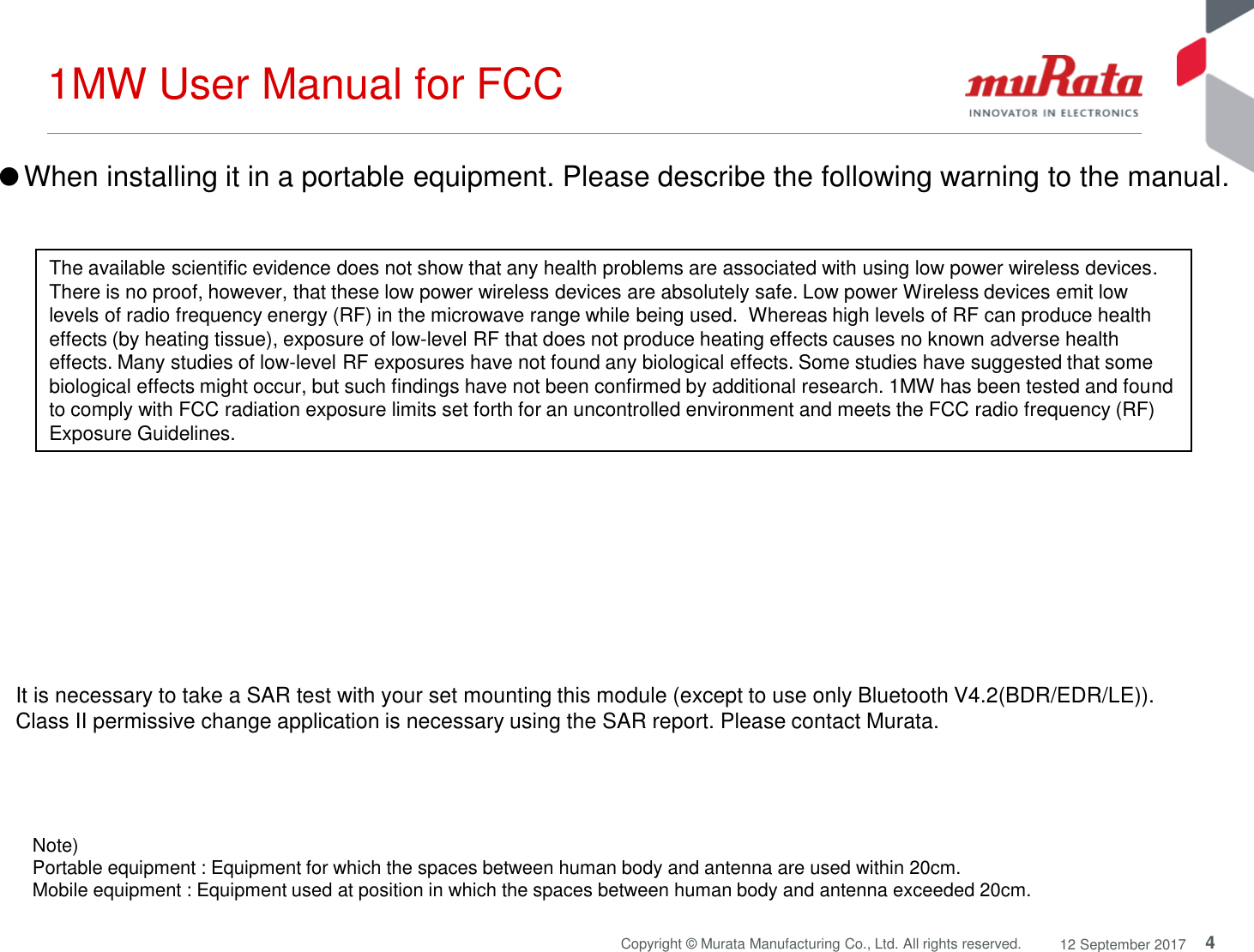 4Copyright © Murata Manufacturing Co., Ltd. All rights reserved. 12 September 20171MW User Manual for FCCNote) Portable equipment : Equipment for which the spaces between human body and antenna are used within 20cm. Mobile equipment : Equipment used at position in which the spaces between human body and antenna exceeded 20cm. ●When installing it in a portable equipment. Please describe the following warning to the manual.It is necessary to take a SAR test with your set mounting this module (except to use only Bluetooth V4.2(BDR/EDR/LE)).Class II permissive change application is necessary using the SAR report. Please contact Murata.The available scientific evidence does not show that any health problems are associated with using low power wireless devices. There is no proof, however, that these low power wireless devices are absolutely safe. Low power Wireless devices emit low levels of radio frequency energy (RF) in the microwave range while being used.  Whereas high levels of RF can produce health effects (by heating tissue), exposure of low-level RF that does not produce heating effects causes no known adverse health effects. Many studies of low-level RF exposures have not found any biological effects. Some studies have suggested that some biological effects might occur, but such findings have not been confirmed by additional research. 1MW has been tested and found to comply with FCC radiation exposure limits set forth for an uncontrolled environment and meets the FCC radio frequency (RF)Exposure Guidelines.