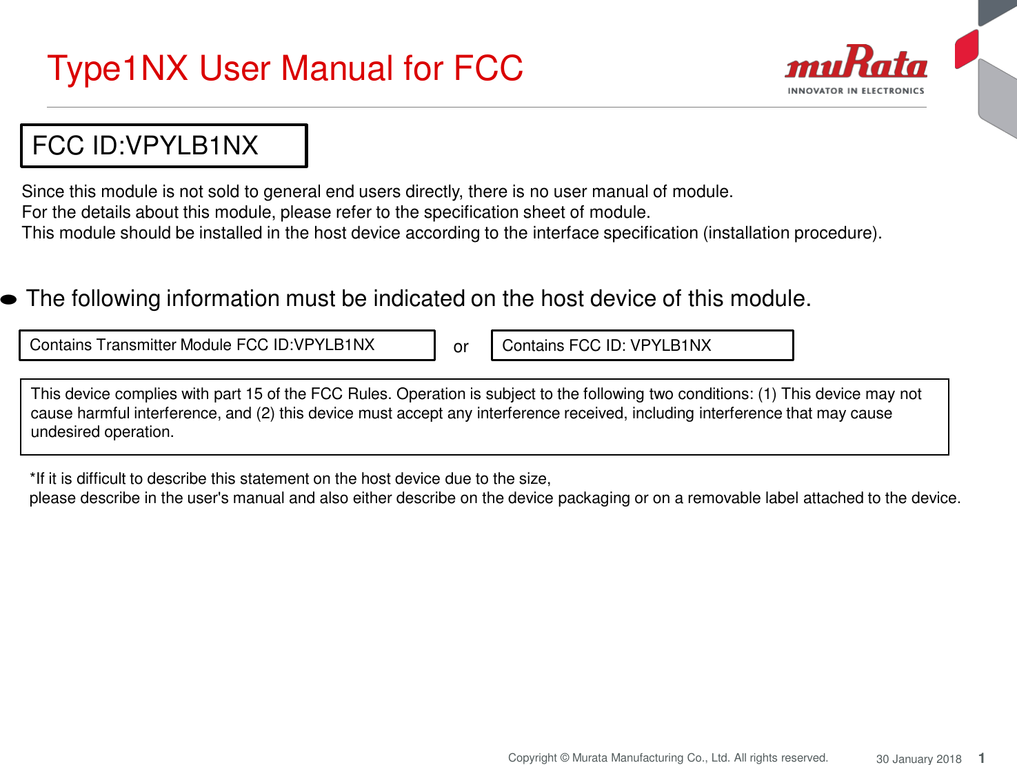 Type1NX User Manual for FCC 1 Copyright © Murata Manufacturing Co., Ltd. All rights reserved. 30 January 2018    FCC ID:VPYLB1NX  Since this module is not sold to general end users directly, there is no user manual of module. For the details about this module, please refer to the specification sheet of module. This module should be installed in the host device according to the interface specification (installation procedure).    ● The following information must be indicated on the host device of this module.   Contains Transmitter Module FCC ID:VPYLB1NX  or  Contains FCC ID: VPYLB1NX   This device complies with part 15 of the FCC Rules. Operation is subject to the following two conditions: (1) This device may not cause harmful interference, and (2) this device must accept any interference received, including interference that may cause undesired operation.   *If it is difficult to describe this statement on the host device due to the size, please describe in the user&apos;s manual and also either describe on the device packaging or on a removable label attached to the device. 