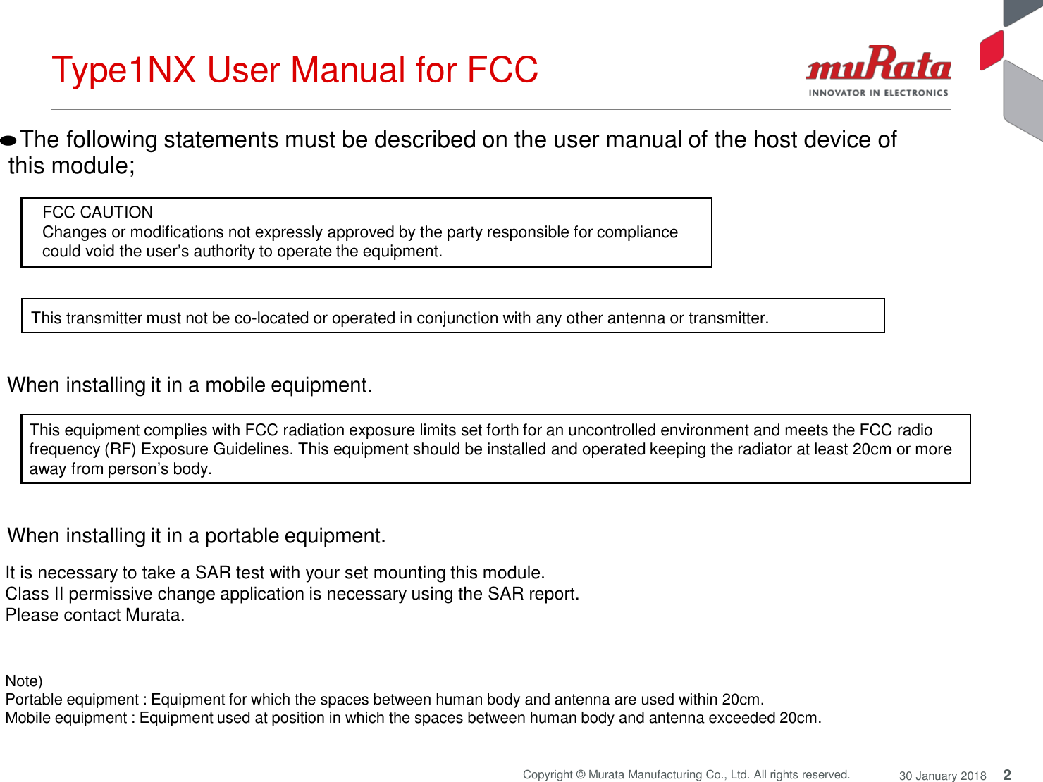 Type1NX User Manual for FCC 2 Copyright © Murata Manufacturing Co., Ltd. All rights reserved. 30 January 2018   ●The following statements must be described on the user manual of the host device of  this module;   FCC CAUTION Changes or modifications not expressly approved by the party responsible for compliance could void the user’s authority to operate the equipment.   This transmitter must not be co-located or operated in conjunction with any other antenna or transmitter.   When installing it in a mobile equipment.  This equipment complies with FCC radiation exposure limits set forth for an uncontrolled environment and meets the FCC radio frequency (RF) Exposure Guidelines. This equipment should be installed and operated keeping the radiator at least 20cm or more away from person’s body.   When installing it in a portable equipment.  It is necessary to take a SAR test with your set mounting this module.  Class II permissive change application is necessary using the SAR report. Please contact Murata.    Note) Portable equipment : Equipment for which the spaces between human body and antenna are used within 20cm. Mobile equipment : Equipment used at position in which the spaces between human body and antenna exceeded 20cm.   