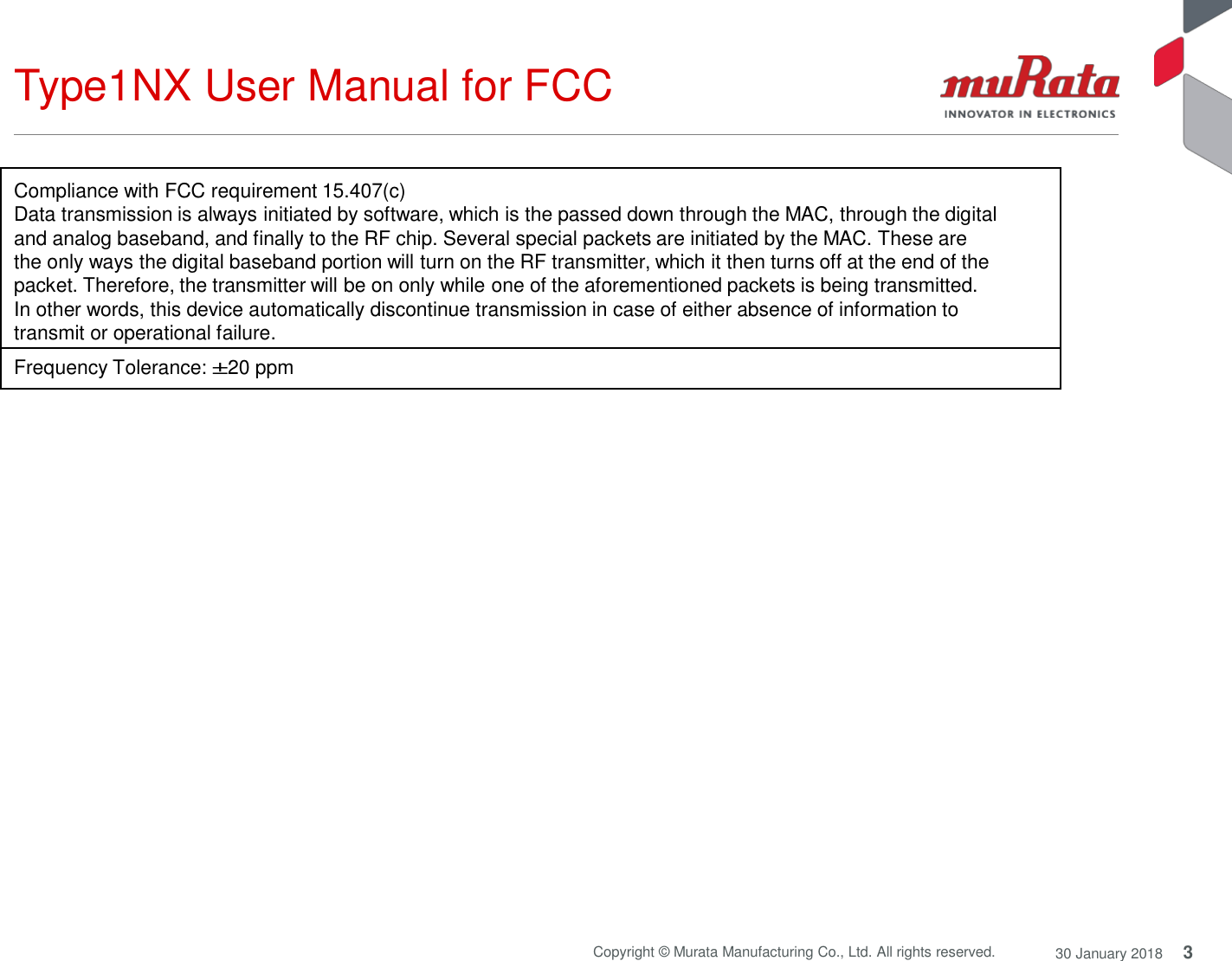 Type1NX User Manual for FCC 3 Copyright © Murata Manufacturing Co., Ltd. All rights reserved. 30 January 2018    Compliance with FCC requirement 15.407(c) Data transmission is always initiated by software, which is the passed down through the MAC, through the digital and analog baseband, and finally to the RF chip. Several special packets are initiated by the MAC. These are the only ways the digital baseband portion will turn on the RF transmitter, which it then turns off at the end of the packet. Therefore, the transmitter will be on only while one of the aforementioned packets is being transmitted. In other words, this device automatically discontinue transmission in case of either absence of information to transmit or operational failure.  Frequency Tolerance: ±20 ppm  