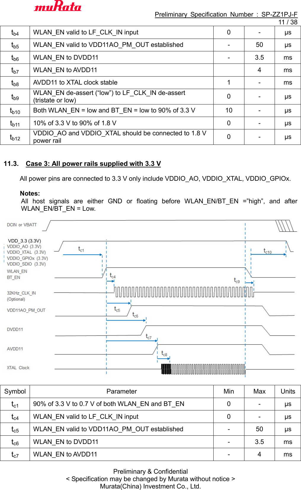                                           Preliminary  Specification  Number  :  SP-ZZ1PJ-F  11 / 38 Preliminary &amp; Confidential &lt; Specification may be changed by Murata without notice &gt; Murata(China) Investment Co., Ltd.   tb4 WLAN_EN valid to LF_CLK_IN input 0 - μs tb5 WLAN_EN valid to VDD11AO_PM_OUT established - 50 μs tb6 WLAN_EN to DVDD11 - 3.5 ms tb7 WLAN_EN to AVDD11  4 ms tb8 AVDD11 to XTAL clock stable 1 - ms tb9 WLAN_EN de-assert (“low”) to LF_CLK_IN de-assert (tristate or low) 0 - μs tb10 Both WLAN_EN = low and BT_EN = low to 90% of 3.3 V 10 - μs tb11 10% of 3.3 V to 90% of 1.8 V 0 - μs tb12 VDDIO_AO and VDDIO_XTAL should be connected to 1.8 V power rail 0 - μs   11.3.  Case 3: All power rails supplied with 3.3 V  All power pins are connected to 3.3 V only include VDDIO_AO, VDDIO_XTAL, VDDIO_GPIOx.  Notes: All  host  signals  are  either  GND  or  floating  before  WLAN_EN/BT_EN  =”high”,  and  after WLAN_EN/BT_EN = Low.    Symbol Parameter Min Max Units tc1 90% of 3.3 V to 0.7 V of both WLAN_EN and BT_EN 0 - μs tc4 WLAN_EN valid to LF_CLK_IN input 0 - μs tc5 WLAN_EN valid to VDD11AO_PM_OUT established - 50 μs tc6 WLAN_EN to DVDD11 - 3.5 ms tc7 WLAN_EN to AVDD11 - 4 ms VDD_3.3 (3.3V) 