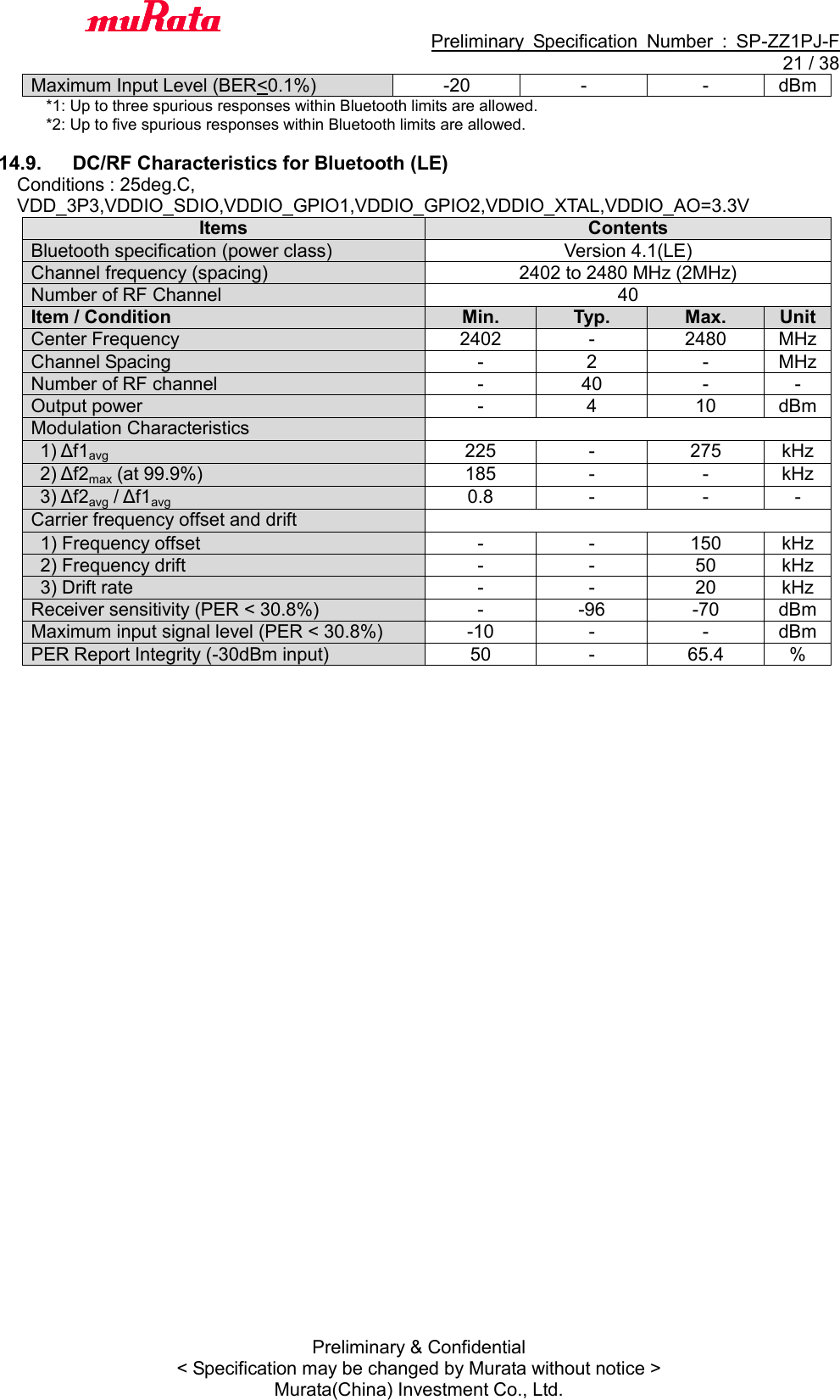                                           Preliminary  Specification  Number  :  SP-ZZ1PJ-F  21 / 38 Preliminary &amp; Confidential &lt; Specification may be changed by Murata without notice &gt; Murata(China) Investment Co., Ltd.   Maximum Input Level (BER&lt;0.1%) -20 - - dBm *1: Up to three spurious responses within Bluetooth limits are allowed. *2: Up to five spurious responses within Bluetooth limits are allowed.  14.9.  DC/RF Characteristics for Bluetooth (LE) Conditions : 25deg.C,   VDD_3P3,VDDIO_SDIO,VDDIO_GPIO1,VDDIO_GPIO2,VDDIO_XTAL,VDDIO_AO=3.3V Items Contents Bluetooth specification (power class) Version 4.1(LE) Channel frequency (spacing) 2402 to 2480 MHz (2MHz) Number of RF Channel 40 Item / Condition Min. Typ. Max. Unit Center Frequency 2402 - 2480 MHz Channel Spacing - 2 - MHz Number of RF channel - 40 - - Output power - 4 10 dBm Modulation Characteristics    1) Δf1avg 225 - 275 kHz  2) Δf2max (at 99.9%) 185 - - kHz   3) Δf2avg / Δf1avg 0.8 - - - Carrier frequency offset and drift  1) Frequency offset - - 150 kHz 2) Frequency drift   - - 50 kHz 3) Drift rate   - - 20 kHz Receiver sensitivity (PER &lt; 30.8%) - -96 -70 dBm Maximum input signal level (PER &lt; 30.8%) -10 - - dBm PER Report Integrity (-30dBm input) 50 - 65.4 %  