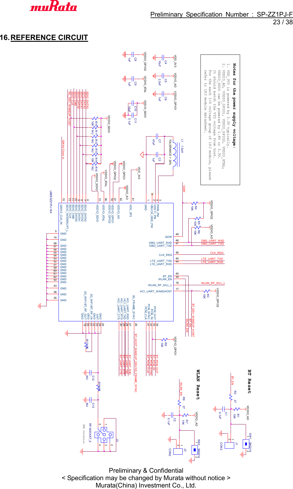                                           Preliminary  Specification  Number  :  SP-ZZ1PJ-F  23 / 38 Preliminary &amp; Confidential &lt; Specification may be changed by Murata without notice &gt; Murata(China) Investment Co., Ltd.    16. REFERENCE CIRCUIT               SDIO_CMDLBEE5ZZ1PJ-164GND1VBUCK_GND_PM2PWM_PM3VDD11_PM4GND5SDIO_DATA36SDIO_DATA27SDIO_DATA18SDIO_DATA09GND43LTE_UART_RXD 44LTE_UART_TXD 45CLK_REQ 46DBG_UART_TXD 47DBG_UART_RXD 48QOW 49GND502G_WIFI/BT_RF_IN 22GND 23ANT 24GND 253D_FRAME_SYNC 26HCI_UART_RXD 27HCI_UART_TXD 28HCI_UART_RTS 29HCI_UART_CTS 30GND51 GND52 GND53 GND54 GND55 GND56 GND57 GND58GND59GND60GND61GND62PCM_CLK 31PCM_SYNC 32PCM_IN 33PCM_OUT 34GND35VDDIO_XTAL36VDDIO_GPIO137GND38WLAN_EN 39BT_EN 40VDD_3P341VDDIO_AO42SDIO_CMD10SDIO_CLK11VDDIO_SDIO12SDIO_INTERRUPT_L13GND1432KHZ_CLK_IN15VDDIO_GPIO216HCI_UART_WAKEHOST 17WLAN_RF_KILL_L 18GND 192G_WIFI/BT_RF_OUT 20GND 21BT_UART_CTSBT_UART_RTSBT_UART_RXDBT_UART_TXDLTE_UART_TXDLTE_UART_RXDWL_DEV_WAKEUP_HOST32KHz Clock inC747uFDBG_UART_TXDDBG_UART_RXDBT_PCM_OUTJ3RF-SOCKET_023415SMA connectorBT_DEV_WAKEUP_HOSTR1010KBT_PCM_SY NCBT_ENBT_PCM_CLKSDIO_CLKBT_PCM_INWLAN_EN1. VDD_3V3 is powered by 3.3V typically.2. VDDIO_AO, VDDIO_GPIO1, VDDIO_GPIO2, VDDIO_XTAL,    VDDIO_SDIO can be powered by 1.8V or 3.3V.   It should match the VIO voltage from host.    For the each I/O voltage group of 1PJ module, please    refer to 1PJ module datasheet.Notes for the power supply voltage:WLAN_ENOQWR510KR17 0RR13NUVDDIO_AOR12NUR11NUR310KR8 27C20.1uFR710KVDDIO_GPIO2BT_HOST_WAKEUP_DEV/3D_FRAME_SYNCTOLERANCE = 20%L1 1.5uHVDDIO_AOC31uFVDD_3V3VDDIO_GPIO1VDDIO_GPIO2WLAN ResetVDDIO_XTALJ2CON212R910KVDDIO_GPIO1WLAN_RF_KILL_LVDDIO_SDIOCLK_REQR610KVDDIO_AOR410KVDDIO_GPIO2R15NUR1410KSDIO_DATA3SW2 SKQY A1 2SDIO_DATA2VDDIO_SDIOSDIO_DATA1R2 27BT_ENR110KC10.1uFBT Reset VDDIO_AO SW1 SKQY A1 2J1CON212R16 0RSDIO_DATA0VDDIO_GPIO1VDDIO_SDIOVDDIO_XTALVDDIO_GPIO2VDDIO_AOC110.1uFC1010uFC61uFC52.2uFC410uFC81uFC91uFC13NUVDD_3V3C12NU