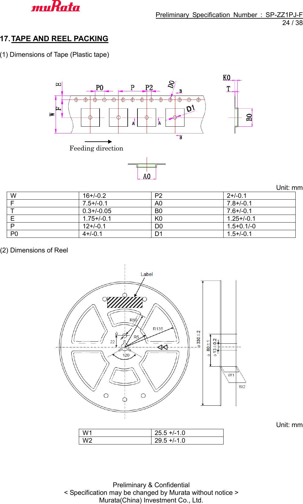                                           Preliminary  Specification  Number  :  SP-ZZ1PJ-F  24 / 38 Preliminary &amp; Confidential &lt; Specification may be changed by Murata without notice &gt; Murata(China) Investment Co., Ltd.    17. TAPE AND REEL PACKING  (1) Dimensions of Tape (Plastic tape)   Unit: mm W 16+/-0.2 P2 2+/-0.1 F 7.5+/-0.1 A0 7.8+/-0.1 T 0.3+/-0.05 B0 7.6+/-0.1 E 1.75+/-0.1 K0 1.25+/-0.1 P 12+/-0.1 D0 1.5+0.1/-0 P0 4+/-0.1 D1 1.5+/-0.1  (2) Dimensions of Reel     Unit: mm W1 25.5 +/-1.0 W2 29.5 +/-1.0  Feeding direction 