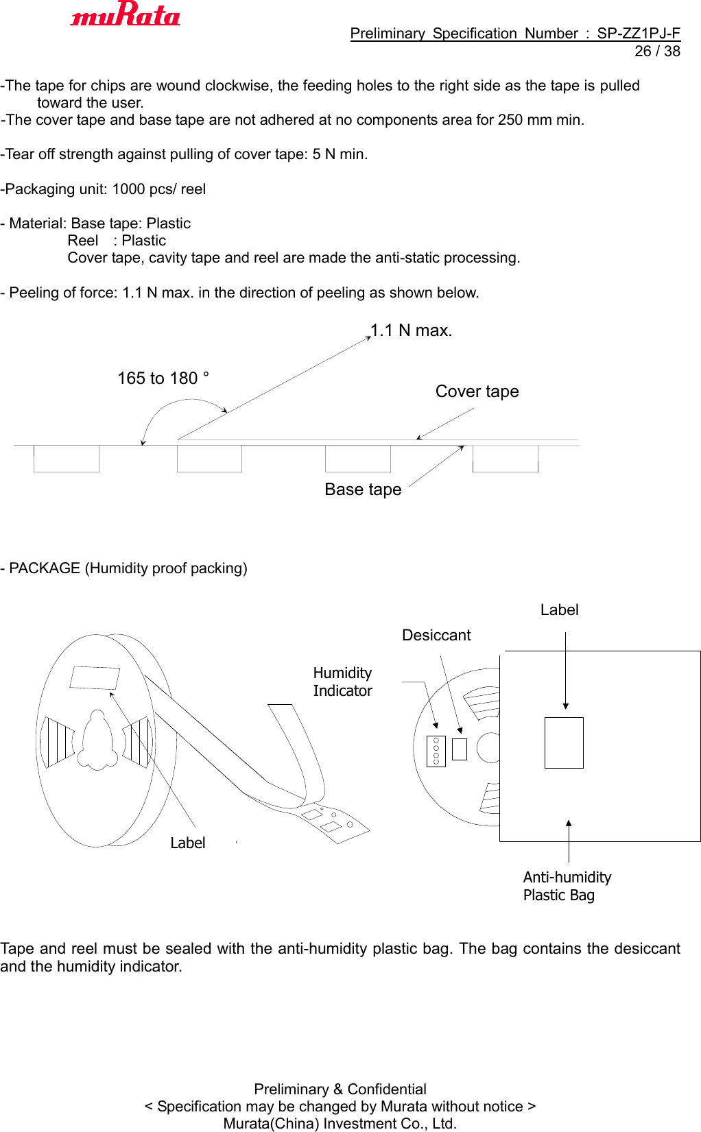                                           Preliminary  Specification  Number  :  SP-ZZ1PJ-F  26 / 38 Preliminary &amp; Confidential &lt; Specification may be changed by Murata without notice &gt; Murata(China) Investment Co., Ltd.    -The tape for chips are wound clockwise, the feeding holes to the right side as the tape is pulled toward the user.   -The cover tape and base tape are not adhered at no components area for 250 mm min.      -Tear off strength against pulling of cover tape: 5 N min.      -Packaging unit: 1000 pcs/ reel      - Material: Base tape: Plastic                     Reel    : Plastic                       Cover tape, cavity tape and reel are made the anti-static processing.  - Peeling of force: 1.1 N max. in the direction of peeling as shown below.                   - PACKAGE (Humidity proof packing)                      Tape and reel must be sealed with the anti-humidity plastic bag. The bag contains the desiccant and the humidity indicator.   　 湿度イ ン ジ ケ－タ乾燥剤表示ラ べル防湿梱包袋表示ラ ベルLabel Label Desiccant Humidity Indicator Anti-humidity Plastic Bag 165 to 180 ° 1.1 N max. Base tape   Cover tape   