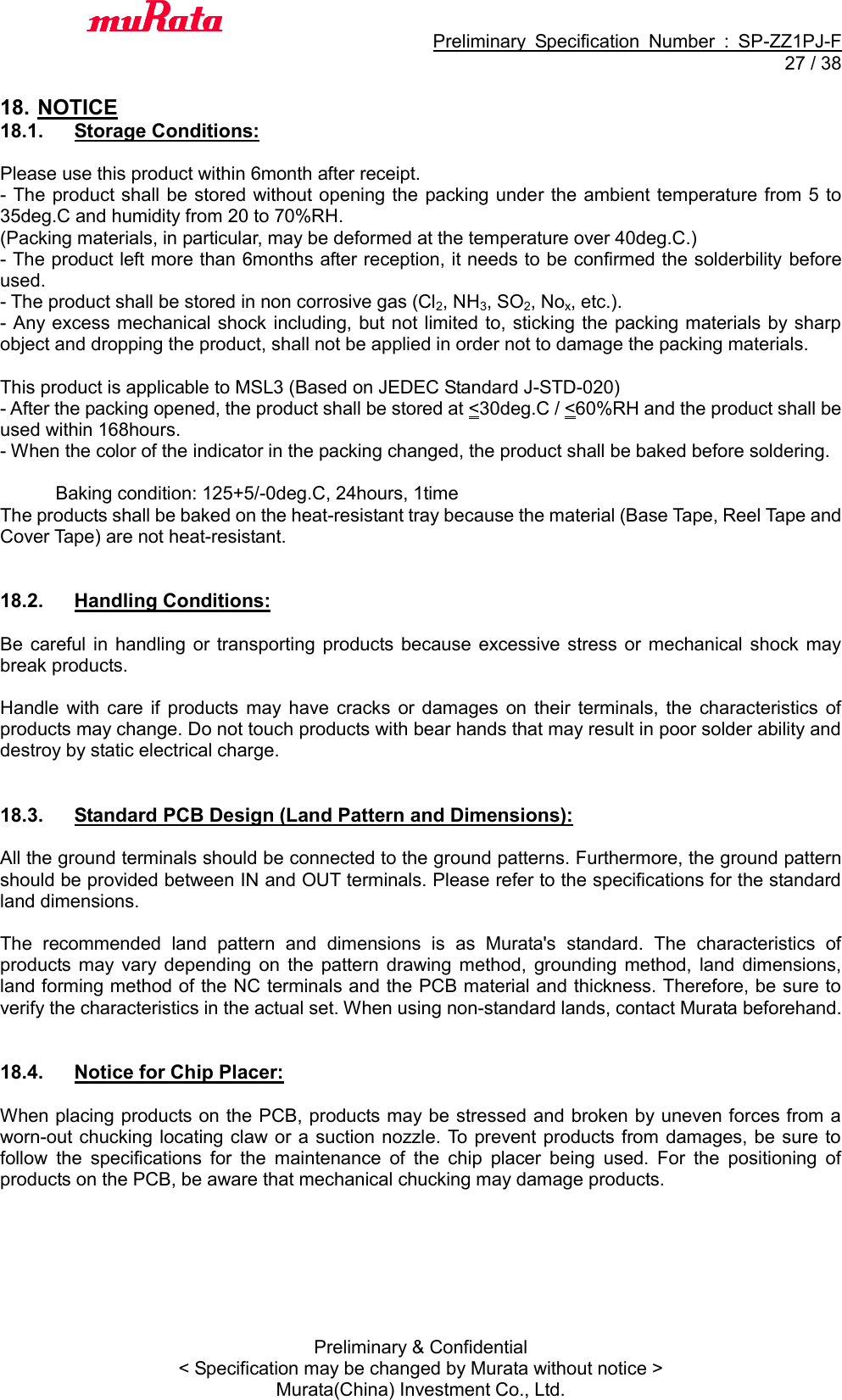                                           Preliminary  Specification  Number  :  SP-ZZ1PJ-F  27 / 38 Preliminary &amp; Confidential &lt; Specification may be changed by Murata without notice &gt; Murata(China) Investment Co., Ltd.    18. NOTICE 18.1.  Storage Conditions:  Please use this product within 6month after receipt. - The product shall be stored without opening the packing under the ambient temperature from 5  to 35deg.C and humidity from 20 to 70%RH. (Packing materials, in particular, may be deformed at the temperature over 40deg.C.) - The product left more than 6months after reception, it needs to be confirmed the solderbility before used. - The product shall be stored in non corrosive gas (Cl2, NH3, SO2, Nox, etc.). - Any excess mechanical shock including, but not limited to, sticking the packing materials by sharp object and dropping the product, shall not be applied in order not to damage the packing materials.  This product is applicable to MSL3 (Based on JEDEC Standard J-STD-020) - After the packing opened, the product shall be stored at &lt;30deg.C / &lt;60%RH and the product shall be used within 168hours. - When the color of the indicator in the packing changed, the product shall be baked before soldering.              Baking condition: 125+5/-0deg.C, 24hours, 1time The products shall be baked on the heat-resistant tray because the material (Base Tape, Reel Tape and Cover Tape) are not heat-resistant.   18.2.  Handling Conditions:  Be  careful  in  handling or  transporting  products because excessive  stress  or  mechanical shock  may break products.  Handle  with  care if  products may  have  cracks  or  damages  on  their  terminals,  the  characteristics  of products may change. Do not touch products with bear hands that may result in poor solder ability and destroy by static electrical charge.   18.3.  Standard PCB Design (Land Pattern and Dimensions):  All the ground terminals should be connected to the ground patterns. Furthermore, the ground pattern should be provided between IN and OUT terminals. Please refer to the specifications for the standard land dimensions.  The  recommended  land  pattern  and  dimensions  is  as  Murata&apos;s  standard.  The  characteristics  of products  may  vary  depending  on  the  pattern  drawing  method,  grounding  method,  land  dimensions, land forming method of the NC terminals and the PCB material and thickness. Therefore, be sure to verify the characteristics in the actual set. When using non-standard lands, contact Murata beforehand.   18.4.  Notice for Chip Placer:  When placing products on the PCB, products may be stressed and broken by uneven forces from a worn-out chucking locating claw or a suction nozzle. To prevent products from damages, be sure to follow  the  specifications  for  the  maintenance  of  the  chip  placer  being  used.  For  the  positioning  of products on the PCB, be aware that mechanical chucking may damage products.  