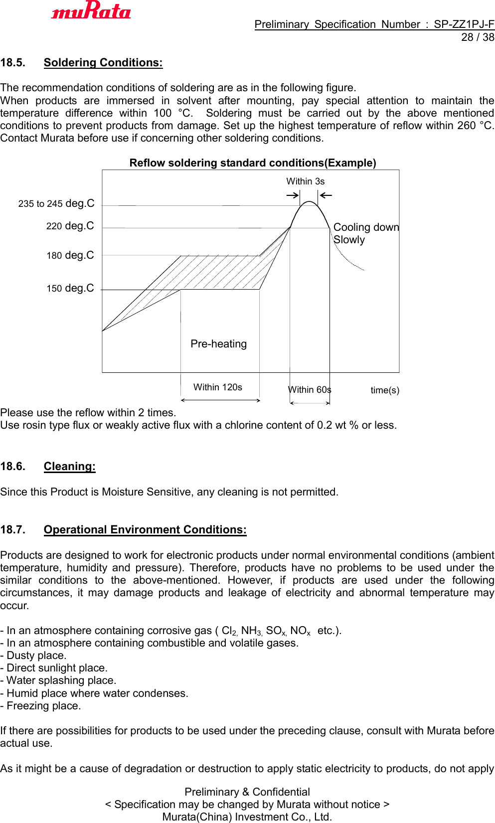                                           Preliminary  Specification  Number  :  SP-ZZ1PJ-F  28 / 38 Preliminary &amp; Confidential &lt; Specification may be changed by Murata without notice &gt; Murata(China) Investment Co., Ltd.    18.5.  Soldering Conditions:  The recommendation conditions of soldering are as in the following figure. When  products  are  immersed  in  solvent  after  mounting,  pay  special  attention  to  maintain  the temperature  difference  within  100  °C.    Soldering  must  be  carried  out  by  the  above  mentioned conditions to prevent products from damage. Set up the highest temperature of reflow within 260 °C.   Contact Murata before use if concerning other soldering conditions.  Reflow soldering standard conditions(Example)                    Please use the reflow within 2 times. Use rosin type flux or weakly active flux with a chlorine content of 0.2 wt % or less.   18.6.  Cleaning:  Since this Product is Moisture Sensitive, any cleaning is not permitted.   18.7.  Operational Environment Conditions:  Products are designed to work for electronic products under normal environmental conditions (ambient temperature,  humidity  and  pressure).  Therefore,  products  have  no  problems  to  be  used  under  the similar  conditions  to  the  above-mentioned.  However,  if  products  are  used  under  the  following circumstances,  it  may  damage  products  and  leakage  of  electricity  and  abnormal  temperature  may occur.  - In an atmosphere containing corrosive gas ( Cl2, NH3, SOx, NOx    etc.). - In an atmosphere containing combustible and volatile gases. - Dusty place. - Direct sunlight place. - Water splashing place. - Humid place where water condenses. - Freezing place.  If there are possibilities for products to be used under the preceding clause, consult with Murata before actual use.  As it might be a cause of degradation or destruction to apply static electricity to products, do not apply Within 120s Pre-heating  time(s) 220 deg.C Within 60s Cooling down Slowly  180 deg.C 150 deg.C 235 to 245 deg.C Within 3s 