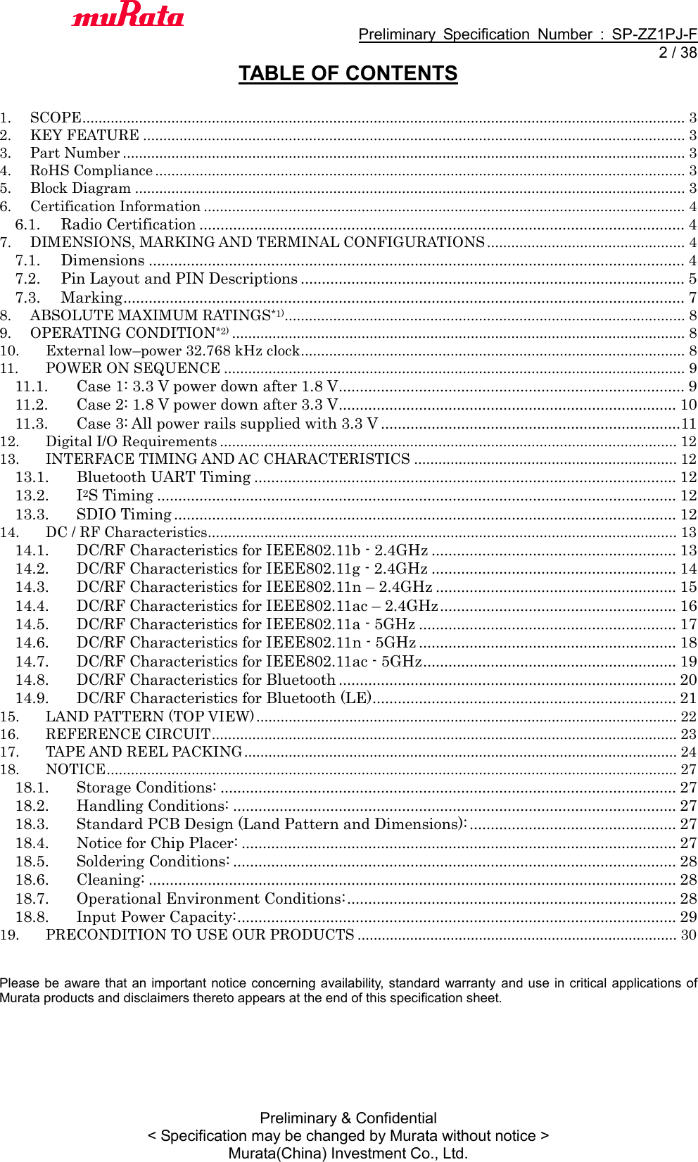                                           Preliminary  Specification  Number  :  SP-ZZ1PJ-F   2 / 38 Preliminary &amp; Confidential &lt; Specification may be changed by Murata without notice &gt; Murata(China) Investment Co., Ltd.   TABLE OF CONTENTS  1. SCOPE ..................................................................................................................................................... 3 2. KEY FEATURE ...................................................................................................................................... 3 3. Part Number ........................................................................................................................................... 3 4. RoHS Compliance ................................................................................................................................... 3 5. Block Diagram ........................................................................................................................................ 3 6. Certification Information ....................................................................................................................... 4 6.1.  Radio Certification ................................................................................................................... 4 7. DIMENSIONS, MARKING AND TERMINAL CONFIGURATIONS ................................................. 4 7.1.  Dimensions ............................................................................................................................... 4 7.2.  Pin Layout and PIN Descriptions ........................................................................................... 5 7.3.  Marking ..................................................................................................................................... 7 8. ABSOLUTE MAXIMUM RATINGS*1)................................................................................................... 8 9. OPERATING CONDITION*2) ................................................................................................................ 8 10. External low–power 32.768 kHz clock............................................................................................... 8 11. POWER ON SEQUENCE .................................................................................................................. 9 11.1.  Case 1: 3.3 V power down after 1.8 V .................................................................................. 9 11.2.  Case 2: 1.8 V power down after 3.3 V ................................................................................ 10 11.3.  Case 3: All power rails supplied with 3.3 V .......................................................................11 12. Digital I/O Requirements ................................................................................................................. 12 13. INTERFACE TIMING AND AC CHARACTERISTICS ................................................................. 12 13.1.  Bluetooth UART Timing .................................................................................................... 12 13.2.  I2S Timing ........................................................................................................................... 12 13.3.  SDIO Timing ....................................................................................................................... 12 14. DC / RF Characteristics.................................................................................................................... 13 14.1.  DC/RF Characteristics for IEEE802.11b - 2.4GHz .......................................................... 13 14.2.  DC/RF Characteristics for IEEE802.11g - 2.4GHz .......................................................... 14 14.3.  DC/RF Characteristics for IEEE802.11n – 2.4GHz ......................................................... 15 14.4.  DC/RF Characteristics for IEEE802.11ac – 2.4GHz ........................................................ 16 14.5.  DC/RF Characteristics for IEEE802.11a - 5GHz ............................................................. 17 14.6.  DC/RF Characteristics for IEEE802.11n - 5GHz ............................................................. 18 14.7.  DC/RF Characteristics for IEEE802.11ac - 5GHz ............................................................ 19 14.8.  DC/RF Characteristics for Bluetooth ................................................................................ 20 14.9.  DC/RF Characteristics for Bluetooth (LE) ........................................................................ 21 15. LAND PATTERN (TOP VIEW) ........................................................................................................ 22 16. REFERENCE CIRCUIT ................................................................................................................... 23 17. TAPE AND REEL PACKING ........................................................................................................... 24 18. NOTICE ............................................................................................................................................. 27 18.1.  Storage Conditions: ............................................................................................................ 27 18.2.  Handling Conditions: ......................................................................................................... 27 18.3.  Standard PCB Design (Land Pattern and Dimensions): ................................................. 27 18.4.  Notice for Chip Placer: ....................................................................................................... 27 18.5.  Soldering Conditions: ......................................................................................................... 28 18.6.  Cleaning: ............................................................................................................................. 28 18.7.  Operational Environment Conditions: .............................................................................. 28 18.8.  Input Power Capacity: ........................................................................................................ 29 19. PRECONDITION TO USE OUR PRODUCTS ............................................................................... 30   Please be aware that an important notice concerning availability, standard warranty  and use in critical applications of Murata products and disclaimers thereto appears at the end of this specification sheet.