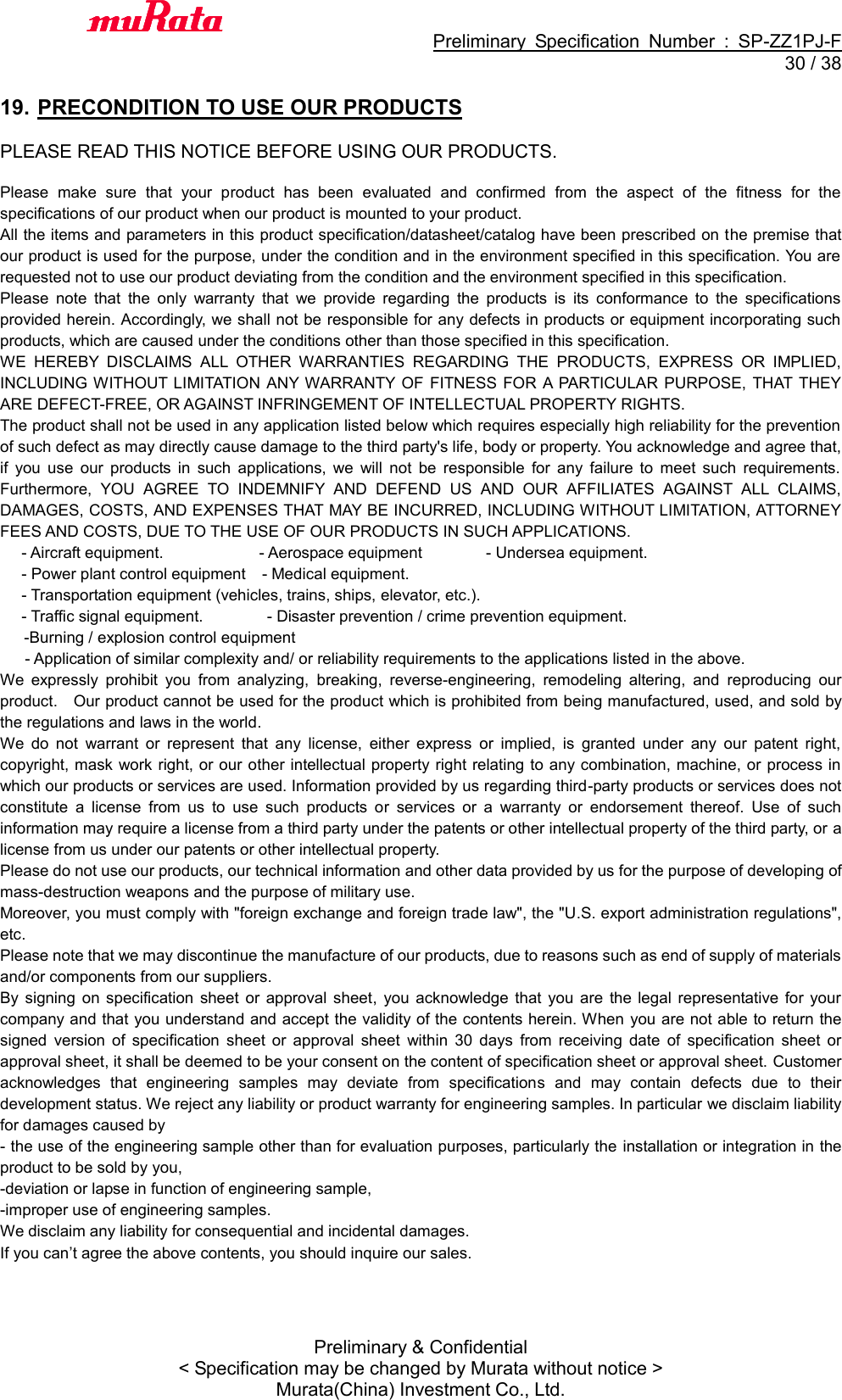                                           Preliminary  Specification  Number  :  SP-ZZ1PJ-F  30 / 38 Preliminary &amp; Confidential &lt; Specification may be changed by Murata without notice &gt; Murata(China) Investment Co., Ltd.    19. PRECONDITION TO USE OUR PRODUCTS  PLEASE READ THIS NOTICE BEFORE USING OUR PRODUCTS.  Please  make  sure  that  your  product  has  been  evaluated  and  confirmed  from  the  aspect  of  the  fitness  for  the specifications of our product when our product is mounted to your product. All the items and parameters in this product specification/datasheet/catalog have been prescribed on the premise that our product is used for the purpose, under the condition and in the environment specified in this specification. You are requested not to use our product deviating from the condition and the environment specified in this specification. Please  note  that  the  only  warranty  that  we  provide  regarding  the  products  is  its  conformance  to  the  specifications provided herein. Accordingly, we shall not be responsible for any defects in products or equipment incorporating such products, which are caused under the conditions other than those specified in this specification. WE  HEREBY  DISCLAIMS  ALL  OTHER  WARRANTIES  REGARDING  THE  PRODUCTS,  EXPRESS  OR  IMPLIED, INCLUDING WITHOUT LIMITATION  ANY WARRANTY  OF  FITNESS FOR  A PARTICULAR  PURPOSE, THAT THEY ARE DEFECT-FREE, OR AGAINST INFRINGEMENT OF INTELLECTUAL PROPERTY RIGHTS. The product shall not be used in any application listed below which requires especially high reliability for the prevention of such defect as may directly cause damage to the third party&apos;s life, body or property. You acknowledge and agree that, if  you  use  our  products  in  such  applications,  we  will  not  be  responsible  for  any  failure  to  meet  such  requirements. Furthermore,  YOU  AGREE  TO  INDEMNIFY  AND  DEFEND  US  AND  OUR  AFFILIATES  AGAINST  ALL  CLAIMS, DAMAGES, COSTS, AND EXPENSES THAT MAY BE INCURRED, INCLUDING WITHOUT LIMITATION, ATTORNEY FEES AND COSTS, DUE TO THE USE OF OUR PRODUCTS IN SUCH APPLICATIONS. - Aircraft equipment.                        - Aerospace equipment                - Undersea equipment. - Power plant control equipment  - Medical equipment. - Transportation equipment (vehicles, trains, ships, elevator, etc.). - Traffic signal equipment.              - Disaster prevention / crime prevention equipment. -Burning / explosion control equipment - Application of similar complexity and/ or reliability requirements to the applications listed in the above. We  expressly  prohibit  you  from  analyzing,  breaking,  reverse-engineering,  remodeling  altering,  and  reproducing  our product.    Our product cannot be used for the product which is prohibited from being manufactured, used, and sold by the regulations and laws in the world. We  do  not  warrant  or  represent  that  any  license,  either  express  or  implied,  is  granted  under  any  our  patent  right, copyright, mask work right, or our other intellectual property right relating to any combination, machine, or  process in which our products or services are used. Information provided by us regarding third-party products or services does not constitute  a  license  from  us  to  use  such  products  or  services  or  a  warranty  or  endorsement  thereof.  Use  of  such information may require a license from a third party under the patents or other intellectual property of the third party, or a license from us under our patents or other intellectual property. Please do not use our products, our technical information and other data provided by us for the purpose of developing of mass-destruction weapons and the purpose of military use. Moreover, you must comply with &quot;foreign exchange and foreign trade law&quot;, the &quot;U.S. export administration regulations&quot;, etc. Please note that we may discontinue the manufacture of our products, due to reasons such as end of supply of materials and/or components from our suppliers. By  signing  on  specification  sheet  or  approval  sheet,  you  acknowledge  that  you  are  the legal  representative  for  your company and that you understand and accept the validity of the contents herein. When  you are not able to return the signed  version  of  specification  sheet  or  approval  sheet  within  30  days  from  receiving  date  of  specification  sheet  or approval sheet, it shall be deemed to be your consent on the content of specification sheet or approval sheet. Customer acknowledges  that  engineering  samples  may  deviate  from  specifications  and  may  contain  defects  due  to  their development status. We reject any liability or product warranty for engineering samples. In particular we disclaim liability for damages caused by - the use of the engineering sample other than for evaluation purposes, particularly the installation or integration in the product to be sold by you, -deviation or lapse in function of engineering sample, -improper use of engineering samples. We disclaim any liability for consequential and incidental damages. If you can’t agree the above contents, you should inquire our sales.  