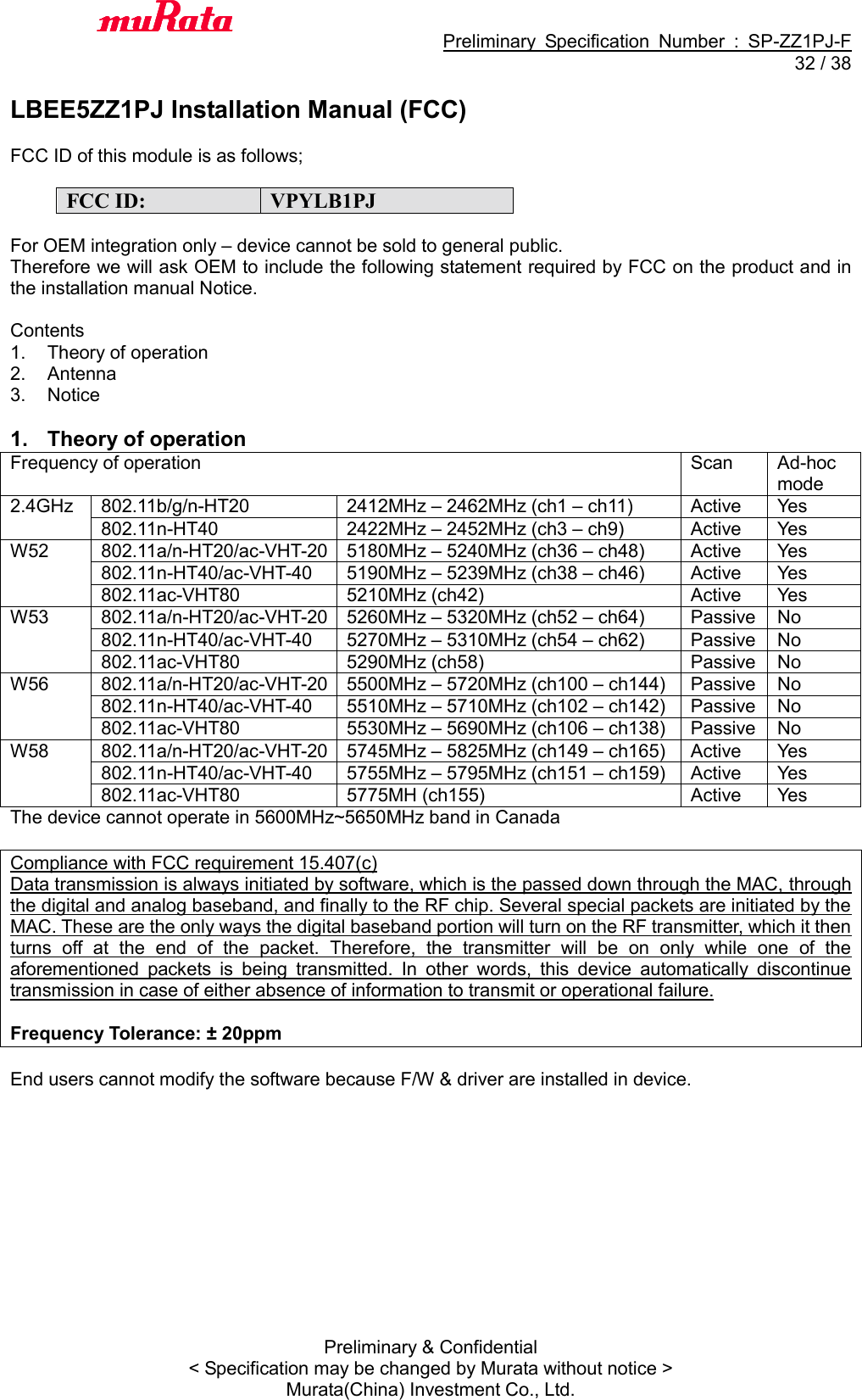                                           Preliminary  Specification  Number  :  SP-ZZ1PJ-F  32 / 38 Preliminary &amp; Confidential &lt; Specification may be changed by Murata without notice &gt; Murata(China) Investment Co., Ltd.    LBEE5ZZ1PJ Installation Manual (FCC)  FCC ID of this module is as follows;  FCC ID: VPYLB1PJ  For OEM integration only – device cannot be sold to general public. Therefore we will ask OEM to include the following statement required by FCC on the product and in the installation manual Notice.  Contents 1.  Theory of operation 2.  Antenna 3.  Notice  1.  Theory of operation Frequency of operation Scan Ad-hoc mode 2.4GHz 802.11b/g/n-HT20 2412MHz – 2462MHz (ch1 – ch11) Active Yes 802.11n-HT40 2422MHz – 2452MHz (ch3 – ch9) Active Yes W52 802.11a/n-HT20/ac-VHT-20 5180MHz – 5240MHz (ch36 – ch48) Active Yes 802.11n-HT40/ac-VHT-40 5190MHz – 5239MHz (ch38 – ch46) Active Yes 802.11ac-VHT80 5210MHz (ch42) Active Yes W53 802.11a/n-HT20/ac-VHT-20 5260MHz – 5320MHz (ch52 – ch64) Passive No 802.11n-HT40/ac-VHT-40 5270MHz – 5310MHz (ch54 – ch62) Passive No 802.11ac-VHT80 5290MHz (ch58) Passive No W56 802.11a/n-HT20/ac-VHT-20 5500MHz – 5720MHz (ch100 – ch144) Passive No 802.11n-HT40/ac-VHT-40 5510MHz – 5710MHz (ch102 – ch142) Passive No 802.11ac-VHT80 5530MHz – 5690MHz (ch106 – ch138) Passive No W58 802.11a/n-HT20/ac-VHT-20 5745MHz – 5825MHz (ch149 – ch165) Active Yes 802.11n-HT40/ac-VHT-40 5755MHz – 5795MHz (ch151 – ch159) Active Yes 802.11ac-VHT80 5775MH (ch155) Active Yes The device cannot operate in 5600MHz~5650MHz band in Canada  Compliance with FCC requirement 15.407(c) Data transmission is always initiated by software, which is the passed down through the MAC, through the digital and analog baseband, and finally to the RF chip. Several special packets are initiated by the MAC. These are the only ways the digital baseband portion will turn on the RF transmitter, which it then turns  off  at  the  end  of  the  packet.  Therefore,  the  transmitter  will  be  on  only  while  one  of  the aforementioned  packets  is  being  transmitted.  In  other  words,  this  device  automatically  discontinue transmission in case of either absence of information to transmit or operational failure.  Frequency Tolerance: ± 20ppm  End users cannot modify the software because F/W &amp; driver are installed in device. 