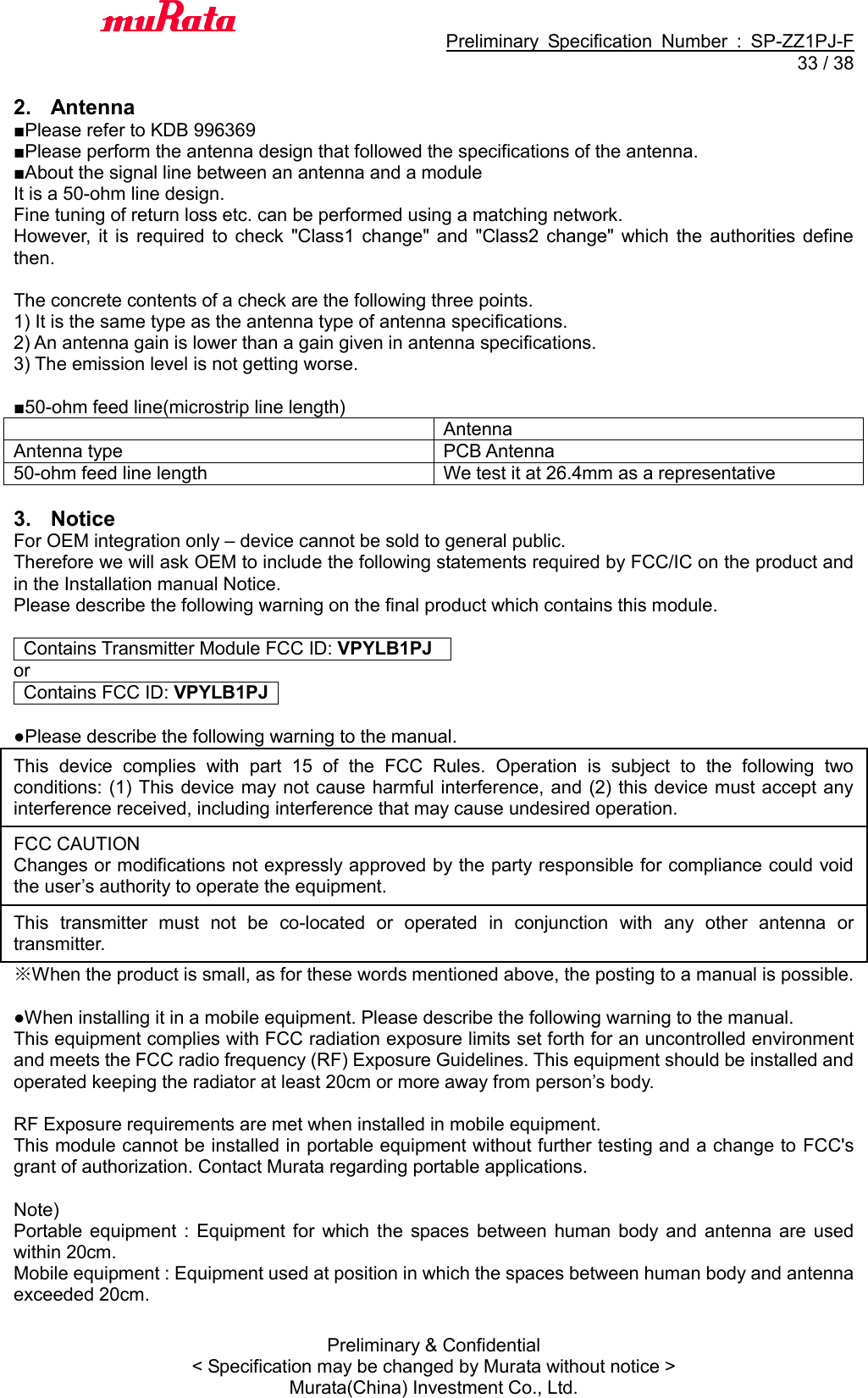                                           Preliminary  Specification  Number  :  SP-ZZ1PJ-F  33 / 38 Preliminary &amp; Confidential &lt; Specification may be changed by Murata without notice &gt; Murata(China) Investment Co., Ltd.    2.  Antenna ■Please refer to KDB 996369 ■Please perform the antenna design that followed the specifications of the antenna. ■About the signal line between an antenna and a module It is a 50-ohm line design.   Fine tuning of return loss etc. can be performed using a matching network. However,  it  is  required  to  check  &quot;Class1  change&quot; and  &quot;Class2 change&quot; which  the  authorities  define then.    The concrete contents of a check are the following three points.   1) It is the same type as the antenna type of antenna specifications. 2) An antenna gain is lower than a gain given in antenna specifications. 3) The emission level is not getting worse.  ■50-ohm feed line(microstrip line length)  Antenna Antenna type PCB Antenna 50-ohm feed line length We test it at 26.4mm as a representative  3.  Notice For OEM integration only – device cannot be sold to general public.   Therefore we will ask OEM to include the following statements required by FCC/IC on the product and in the Installation manual Notice.   Please describe the following warning on the final product which contains this module.      Contains Transmitter Module FCC ID: VPYLB1PJ   or   Contains FCC ID: VPYLB1PJ    ●Please describe the following warning to the manual. This  device  complies  with  part  15  of  the  FCC  Rules.  Operation  is  subject  to  the  following  two conditions: (1) This device may not cause harmful interference, and (2) this device must accept any interference received, including interference that may cause undesired operation. FCC CAUTION Changes or modifications not expressly approved by the party responsible for compliance could void the user’s authority to operate the equipment. This  transmitter  must  not  be  co-located  or  operated  in  conjunction  with  any  other  antenna  or transmitter. ※When the product is small, as for these words mentioned above, the posting to a manual is possible.  ●When installing it in a mobile equipment. Please describe the following warning to the manual. This equipment complies with FCC radiation exposure limits set forth for an uncontrolled environment and meets the FCC radio frequency (RF) Exposure Guidelines. This equipment should be installed and operated keeping the radiator at least 20cm or more away from person’s body.  RF Exposure requirements are met when installed in mobile equipment.   This module cannot be installed in portable equipment without further testing and a change to FCC&apos;s grant of authorization. Contact Murata regarding portable applications.  Note)   Portable  equipment  :  Equipment  for  which  the  spaces  between  human  body  and  antenna are  used within 20cm.   Mobile equipment : Equipment used at position in which the spaces between human body and antenna exceeded 20cm.  