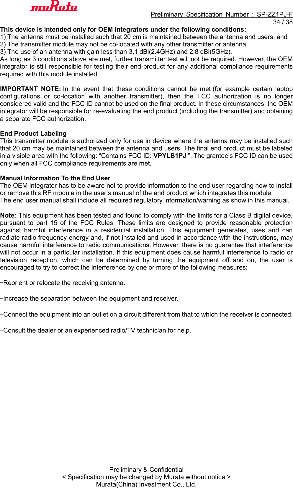                                           Preliminary  Specification  Number  :  SP-ZZ1PJ-F  34 / 38 Preliminary &amp; Confidential &lt; Specification may be changed by Murata without notice &gt; Murata(China) Investment Co., Ltd.   This device is intended only for OEM integrators under the following conditions: 1) The antenna must be installed such that 20 cm is maintained between the antenna and users, and   2) The transmitter module may not be co-located with any other transmitter or antenna. 3) The use of an antenna with gain less than 3.1 dBi(2.4GHz) and 2.8 dBi(5GHz). As long as 3 conditions above are met, further transmitter test will not be required. However, the OEM integrator is still responsible for testing their end-product for any additional compliance requirements required with this module installed  IMPORTANT  NOTE: In  the  event  that  these  conditions  cannot  be  met (for  example  certain  laptop configurations  or  co-location  with  another  transmitter),  then  the  FCC  authorization  is  no  longer considered valid and the FCC ID cannot be used on the final product. In these circumstances, the OEM integrator will be responsible for re-evaluating the end product (including the transmitter) and obtaining a separate FCC authorization.  End Product Labeling This transmitter module is authorized only for use in device where the antenna may be installed such that 20 cm may be maintained between the antenna and users. The final end product must be labeled in a visible area with the following: “Contains FCC ID: VPYLB1PJ ”. The grantee&apos;s FCC ID can be used only when all FCC compliance requirements are met.  Manual Information To the End User The OEM integrator has to be aware not to provide information to the end user regarding how to install or remove this RF module in the user’s manual of the end product which integrates this module. The end user manual shall include all required regulatory information/warning as show in this manual.  Note: This equipment has been tested and found to comply with the limits for a Class B digital device, pursuant  to  part  15  of  the  FCC  Rules.  These  limits  are  designed  to  provide  reasonable  protection against  harmful  interference  in  a  residential  installation.  This  equipment  generates,  uses  and  can radiate radio frequency energy and, if not installed and used in accordance with the instructions, may cause harmful interference to radio communications. However, there is no guarantee that interference will not occur in a particular installation. If this equipment does cause harmful interference to radio or television  reception,  which  can  be  determined  by  turning  the  equipment  off  and  on,  the  user  is encouraged to try to correct the interference by one or more of the following measures:  —Reorient or relocate the receiving antenna.  —Increase the separation between the equipment and receiver.  —Connect the equipment into an outlet on a circuit different from that to which the receiver is connected.  —Consult the dealer or an experienced radio/TV technician for help. 