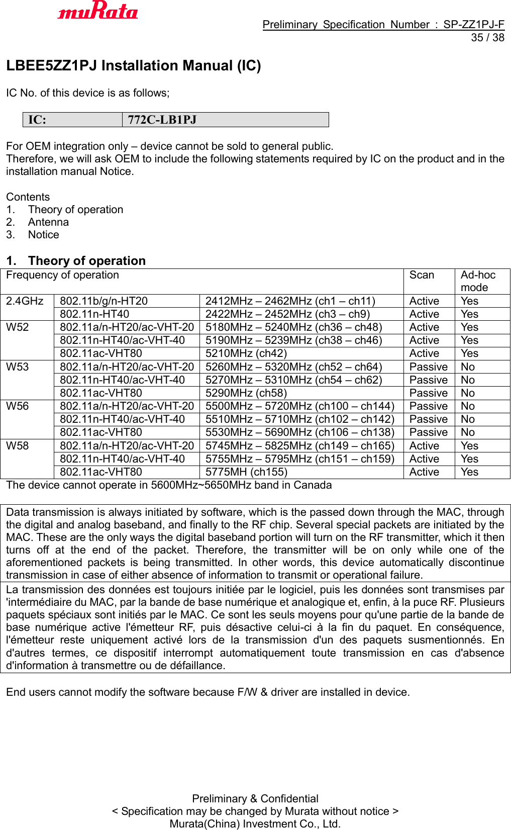                                           Preliminary  Specification  Number  :  SP-ZZ1PJ-F  35 / 38 Preliminary &amp; Confidential &lt; Specification may be changed by Murata without notice &gt; Murata(China) Investment Co., Ltd.    LBEE5ZZ1PJ Installation Manual (IC)  IC No. of this device is as follows;  IC: 772C-LB1PJ  For OEM integration only – device cannot be sold to general public. Therefore, we will ask OEM to include the following statements required by IC on the product and in the installation manual Notice.  Contents 1.  Theory of operation 2.  Antenna 3.  Notice  1. Theory of operation Frequency of operation Scan Ad-hoc mode 2.4GHz 802.11b/g/n-HT20 2412MHz – 2462MHz (ch1 – ch11) Active Yes 802.11n-HT40 2422MHz – 2452MHz (ch3 – ch9) Active Yes W52 802.11a/n-HT20/ac-VHT-20 5180MHz – 5240MHz (ch36 – ch48) Active Yes 802.11n-HT40/ac-VHT-40 5190MHz – 5239MHz (ch38 – ch46) Active Yes 802.11ac-VHT80 5210MHz (ch42) Active Yes W53 802.11a/n-HT20/ac-VHT-20 5260MHz – 5320MHz (ch52 – ch64) Passive No 802.11n-HT40/ac-VHT-40 5270MHz – 5310MHz (ch54 – ch62) Passive No 802.11ac-VHT80 5290MHz (ch58) Passive No W56 802.11a/n-HT20/ac-VHT-20 5500MHz – 5720MHz (ch100 – ch144) Passive No 802.11n-HT40/ac-VHT-40 5510MHz – 5710MHz (ch102 – ch142) Passive No 802.11ac-VHT80 5530MHz – 5690MHz (ch106 – ch138) Passive No W58 802.11a/n-HT20/ac-VHT-20 5745MHz – 5825MHz (ch149 – ch165) Active Yes 802.11n-HT40/ac-VHT-40 5755MHz – 5795MHz (ch151 – ch159) Active Yes 802.11ac-VHT80 5775MH (ch155) Active Yes The device cannot operate in 5600MHz~5650MHz band in Canada  Data transmission is always initiated by software, which is the passed down through the MAC, through the digital and analog baseband, and finally to the RF chip. Several special packets are initiated by the MAC. These are the only ways the digital baseband portion will turn on the RF transmitter, which it then turns  off  at  the  end  of  the  packet.  Therefore,  the  transmitter  will  be  on  only  while  one  of  the aforementioned  packets  is  being  transmitted.  In  other  words,  this  device  automatically  discontinue transmission in case of either absence of information to transmit or operational failure. La transmission des données est toujours initiée par le logiciel, puis les données sont transmises par &apos;intermédiaire du MAC, par la bande de base numérique et analogique et, enfin, à la puce RF. Plusieurs paquets spéciaux sont initiés par le MAC. Ce sont les seuls moyens pour qu&apos;une partie de la bande de base  numérique  active  l&apos;émetteur  RF,  puis  désactive  celui-ci  à  la  fin  du  paquet.  En  conséquence, l&apos;émetteur  reste  uniquement  activé  lors  de  la  transmission  d&apos;un  des  paquets  susmentionnés.  En d&apos;autres  termes,  ce  dispositif  interrompt  automatiquement  toute  transmission  en  cas  d&apos;absence d&apos;information à transmettre ou de défaillance.  End users cannot modify the software because F/W &amp; driver are installed in device.  