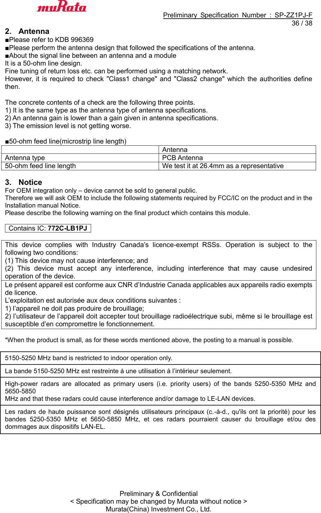                                           Preliminary  Specification  Number  :  SP-ZZ1PJ-F  36 / 38 Preliminary &amp; Confidential &lt; Specification may be changed by Murata without notice &gt; Murata(China) Investment Co., Ltd.   2.  Antenna ■Please refer to KDB 996369 ■Please perform the antenna design that followed the specifications of the antenna. ■About the signal line between an antenna and a module It is a 50-ohm line design.   Fine tuning of return loss etc. can be performed using a matching network. However,  it  is  required  to  check  &quot;Class1  change&quot; and  &quot;Class2 change&quot; which  the  authorities  define then.    The concrete contents of a check are the following three points.   1) It is the same type as the antenna type of antenna specifications. 2) An antenna gain is lower than a gain given in antenna specifications. 3) The emission level is not getting worse.  ■50-ohm feed line(microstrip line length)  Antenna Antenna type PCB Antenna 50-ohm feed line length We test it at 26.4mm as a representative  3.  Notice For OEM integration only – device cannot be sold to general public.   Therefore we will ask OEM to include the following statements required by FCC/IC on the product and in the Installation manual Notice.   Please describe the following warning on the final product which contains this module.    Contains IC: 772C-LB1PJ    This  device  complies  with  Industry  Canada’s  licence-exempt  RSSs.  Operation  is  subject  to  the following two conditions: (1) This device may not cause interference; and (2)  This  device  must  accept  any  interference,  including  interference  that  may  cause  undesired operation of the device. Le présent appareil est conforme aux CNR d’Industrie Canada applicables aux appareils radio exempts de licence. L’exploitation est autorisée aux deux conditions suivantes : 1) l’appareil ne doit pas produire de brouillage; 2) l’utilisateur de l’appareil doit accepter tout brouillage radioélectrique subi, même si le brouillage est susceptible d’en compromettre le fonctionnement.  *When the product is small, as for these words mentioned above, the posting to a manual is possible.  5150-5250 MHz band is restricted to indoor operation only. La bande 5150-5250 MHz est restreinte à une utilisation à l’intérieur seulement. High-power  radars  are  allocated  as  primary  users  (i.e.  priority  users)  of  the  bands  5250-5350  MHz  and 5650-5850 MHz and that these radars could cause interference and/or damage to LE-LAN devices. Les radars de  haute  puissance sont  désignés  utilisateurs principaux (c.-à-d., qu&apos;ils  ont  la  priorité)  pour les bandes  5250-5350  MHz  et  5650-5850  MHz,  et  ces  radars  pourraient  causer  du  brouillage  et/ou  des dommages aux dispositifs LAN-EL.  