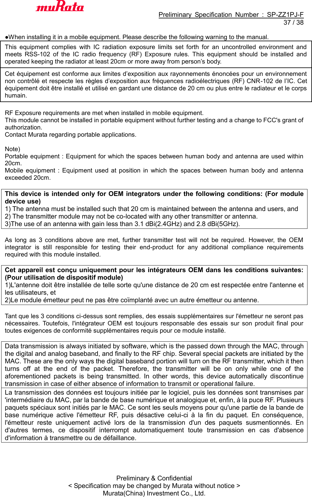                                           Preliminary  Specification  Number  :  SP-ZZ1PJ-F  37 / 38 Preliminary &amp; Confidential &lt; Specification may be changed by Murata without notice &gt; Murata(China) Investment Co., Ltd.    ●When installing it in a mobile equipment. Please describe the following warning to the manual. This  equipment  complies  with  IC  radiation  exposure  limits  set  forth  for  an  uncontrolled  environment  and meets  RSS-102  of  the  IC  radio  frequency  (RF)  Exposure  rules.  This  equipment  should  be  installed  and operated keeping the radiator at least 20cm or more away from person’s body. Cet équipement est conforme aux limites d’exposition aux rayonnements énoncées pour un environnement non contrôlé et respecte les règles d’exposition aux fréquences radioélectriques (RF) CNR-102 de l’IC. Cet équipement doit être installé et utilisé en gardant une distance de 20 cm ou plus entre le radiateur et le corps humain.  RF Exposure requirements are met when installed in mobile equipment.   This module cannot be installed in portable equipment without further testing and a change to FCC&apos;s grant of authorization.    Contact Murata regarding portable applications.  Note)   Portable equipment : Equipment for which the spaces between human body and antenna are used within 20cm.   Mobile  equipment  :  Equipment  used  at  position  in  which  the  spaces  between  human  body  and  antenna exceeded 20cm.  This device is intended only for OEM integrators under the following conditions: (For module device use) 1) The antenna must be installed such that 20 cm is maintained between the antenna and users, and   2) The transmitter module may not be co-located with any other transmitter or antenna. 3)The use of an antenna with gain less than 3.1 dBi(2.4GHz) and 2.8 dBi(5GHz).  As  long  as  3  conditions  above  are  met,  further  transmitter  test  will  not  be  required.  However,  the  OEM integrator  is  still  responsible  for  testing  their  end-product  for  any  additional  compliance  requirements required with this module installed.  Cet appareil est conçu uniquement pour les intégrateurs OEM dans les conditions suivantes: (Pour utilisation de dispositif module) 1)L&apos;antenne doit être installée de telle sorte qu&apos;une distance de 20 cm est respectée entre l&apos;antenne et les utilisateurs, et 2)Le module émetteur peut ne pas être coïmplanté avec un autre émetteur ou antenne.  Tant que les 3 conditions ci-dessus sont remplies, des essais supplémentaires sur l&apos;émetteur ne seront pas nécessaires.  Toutefois,  l&apos;intégrateur  OEM  est  toujours  responsable  des  essais  sur  son  produit  final  pour toutes exigences de conformité supplémentaires requis pour ce module installé.  Data transmission is always initiated by software, which is the passed down through the MAC, through the digital and analog baseband, and finally to the RF chip. Several special packets are initiated by the MAC. These are the only ways the digital baseband portion will turn on the RF transmitter, which it then turns  off  at  the  end  of  the  packet.  Therefore,  the  transmitter  will  be  on  only  while  one  of  the aforementioned  packets  is  being  transmitted.  In  other  words,  this  device  automatically  discontinue transmission in case of either absence of information to transmit or operational failure. La transmission des données est toujours initiée par le logiciel, puis les données sont transmises par &apos;intermédiaire du MAC, par la bande de base numérique et analogique et, enfin, à la puce RF. Plusieurs paquets spéciaux sont initiés par le MAC. Ce sont les seuls moyens pour qu&apos;une partie de la bande de base  numérique  active  l&apos;émetteur  RF,  puis  désactive  celui-ci  à  la  fin  du  paquet.  En  conséquence, l&apos;émetteur  reste  uniquement  activé  lors  de  la  transmission  d&apos;un  des  paquets  susmentionnés.  En d&apos;autres  termes,  ce  dispositif  interrompt  automatiquement  toute  transmission  en  cas  d&apos;absence d&apos;information à transmettre ou de défaillance.  