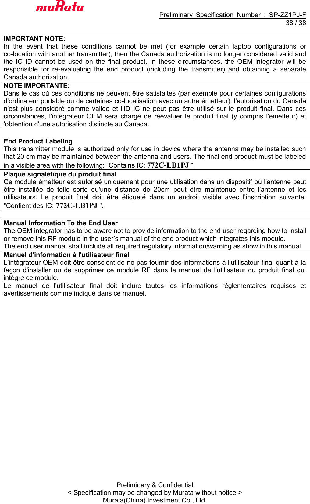                                           Preliminary  Specification  Number  :  SP-ZZ1PJ-F  38 / 38 Preliminary &amp; Confidential &lt; Specification may be changed by Murata without notice &gt; Murata(China) Investment Co., Ltd.    IMPORTANT NOTE: In  the  event  that  these  conditions  cannot  be  met  (for  example  certain  laptop  configurations  or co-location with another transmitter), then the Canada authorization is no longer considered valid and the  IC  ID  cannot  be  used  on  the  final  product.  In  these  circumstances,  the  OEM  integrator  will  be responsible  for  re-evaluating  the  end  product  (including  the  transmitter)  and  obtaining  a  separate Canada authorization. NOTE IMPORTANTE: Dans le cas où ces conditions ne peuvent être satisfaites (par exemple pour certaines configurations d&apos;ordinateur portable ou de certaines co-localisation avec un autre émetteur), l&apos;autorisation du Canada n&apos;est  plus  considéré  comme  valide  et  l&apos;ID  IC  ne  peut  pas  être  utilisé  sur  le  produit  final.  Dans  ces circonstances,  l&apos;intégrateur  OEM  sera  chargé  de  réévaluer  le  produit  final  (y  compris  l&apos;émetteur)  et &apos;obtention d&apos;une autorisation distincte au Canada.  End Product Labeling This transmitter module is authorized only for use in device where the antenna may be installed such that 20 cm may be maintained between the antenna and users. The final end product must be labeled in a visible area with the following: “Contains IC: 772C-LB1PJ ”. Plaque signalétique du produit final Ce module émetteur est autorisé uniquement pour une utilisation dans un dispositif où l&apos;antenne peut être  installée  de  telle  sorte  qu&apos;une  distance  de  20cm  peut  être  maintenue  entre  l&apos;antenne  et  les utilisateurs.  Le  produit  final  doit  être  étiqueté  dans  un  endroit  visible  avec  l&apos;inscription  suivante: &quot;Contient des IC: 772C-LB1PJ &quot;.  Manual Information To the End User The OEM integrator has to be aware not to provide information to the end user regarding how to install or remove this RF module in the user’s manual of the end product which integrates this module. The end user manual shall include all required regulatory information/warning as show in this manual. Manuel d&apos;information à l&apos;utilisateur final L&apos;intégrateur OEM doit être conscient de ne pas fournir des informations à l&apos;utilisateur final quant à la façon  d&apos;installer  ou  de  supprimer  ce  module  RF  dans  le  manuel  de  l&apos;utilisateur  du  produit  final  qui intègre ce module. Le  manuel  de  l&apos;utilisateur  final  doit  inclure  toutes  les  informations  réglementaires  requises  et avertissements comme indiqué dans ce manuel.      