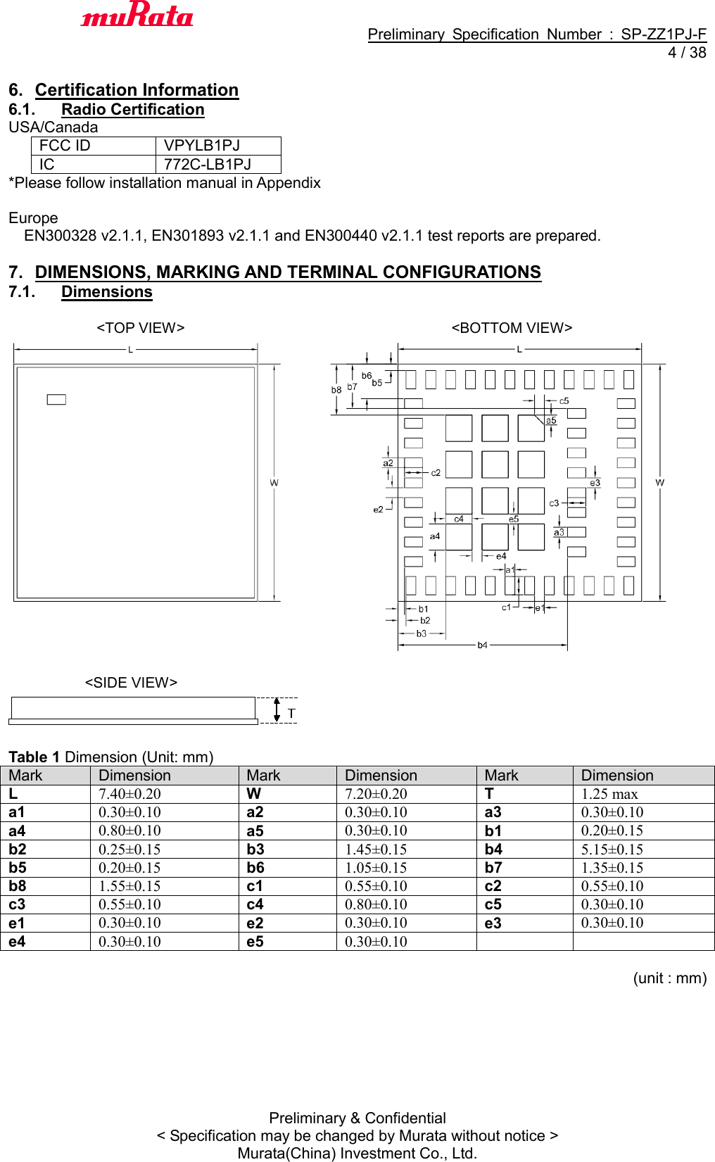                                           Preliminary  Specification  Number  :  SP-ZZ1PJ-F   4 / 38 Preliminary &amp; Confidential &lt; Specification may be changed by Murata without notice &gt; Murata(China) Investment Co., Ltd.    6.  Certification Information 6.1.  Radio Certification USA/Canada FCC ID VPYLB1PJ IC   772C-LB1PJ *Please follow installation manual in Appendix  Europe EN300328 v2.1.1, EN301893 v2.1.1 and EN300440 v2.1.1 test reports are prepared.  7.  DIMENSIONS, MARKING AND TERMINAL CONFIGURATIONS 7.1.  Dimensions                          &lt;TOP VIEW&gt;                             &lt;BOTTOM VIEW&gt;      &lt;SIDE VIEW&gt;   Table 1 Dimension (Unit: mm) Mark Dimension Mark Dimension Mark Dimension L 7.40±0.20 W 7.20±0.20 T 1.25 max a1 0.30±0.10 a2 0.30±0.10 a3 0.30±0.10 a4 0.80±0.10 a5 0.30±0.10 b1 0.20±0.15 b2 0.25±0.15 b3 1.45±0.15 b4 5.15±0.15 b5 0.20±0.15 b6 1.05±0.15 b7 1.35±0.15 b8 1.55±0.15 c1 0.55±0.10 c2 0.55±0.10 c3 0.55±0.10 c4 0.80±0.10 c5 0.30±0.10 e1 0.30±0.10 e2 0.30±0.10 e3 0.30±0.10 e4 0.30±0.10 e5 0.30±0.10                                                                          (unit : mm) 