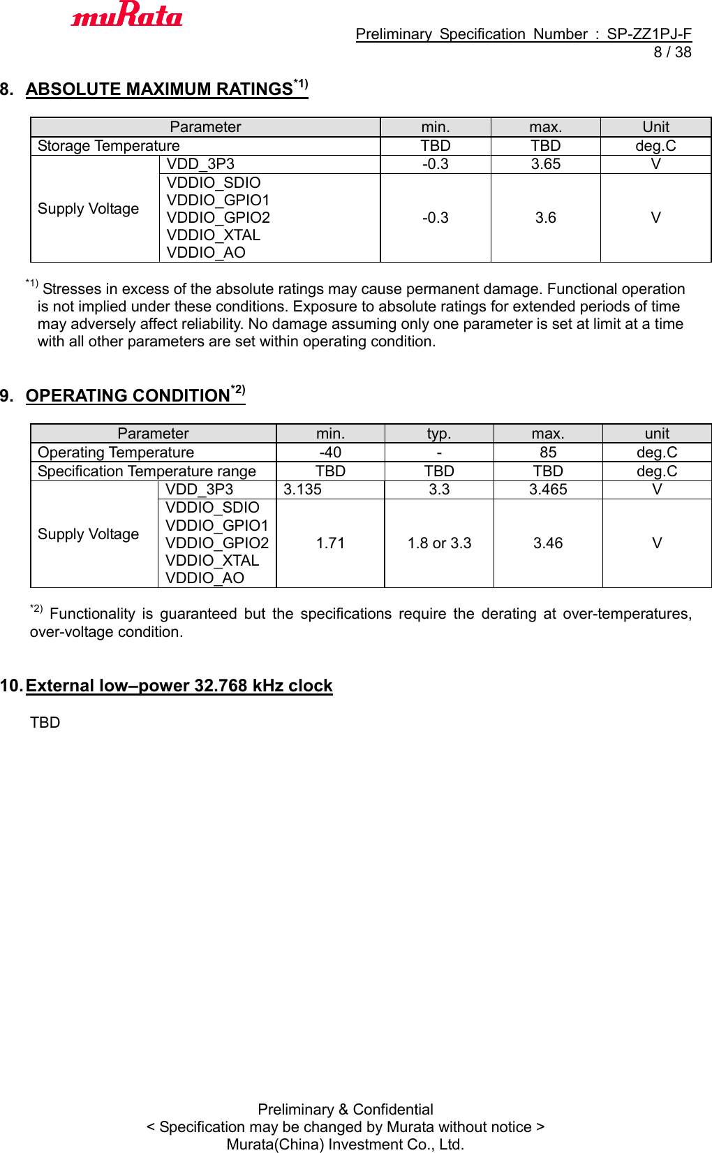                                           Preliminary  Specification  Number  :  SP-ZZ1PJ-F   8 / 38 Preliminary &amp; Confidential &lt; Specification may be changed by Murata without notice &gt; Murata(China) Investment Co., Ltd.    8.  ABSOLUTE MAXIMUM RATINGS*1)  Parameter min. max. Unit Storage Temperature TBD TBD deg.C Supply Voltage VDD_3P3 -0.3 3.65 V VDDIO_SDIO VDDIO_GPIO1 VDDIO_GPIO2 VDDIO_XTAL VDDIO_AO -0.3 3.6 V  *1) Stresses in excess of the absolute ratings may cause permanent damage. Functional operation   is not implied under these conditions. Exposure to absolute ratings for extended periods of time   may adversely affect reliability. No damage assuming only one parameter is set at limit at a time   with all other parameters are set within operating condition.   9.  OPERATING CONDITION*2)  Parameter min. typ. max. unit Operating Temperature -40 - 85 deg.C Specification Temperature range TBD TBD TBD deg.C Supply Voltage VDD_3P3 3.135 3.3 3.465 V VDDIO_SDIO VDDIO_GPIO1 VDDIO_GPIO2 VDDIO_XTAL VDDIO_AO 1.71 1.8 or 3.3 3.46 V  *2)  Functionality  is  guaranteed  but  the  specifications  require  the  derating  at  over-temperatures, over-voltage condition.   10. External low–power 32.768 kHz clock  TBD  