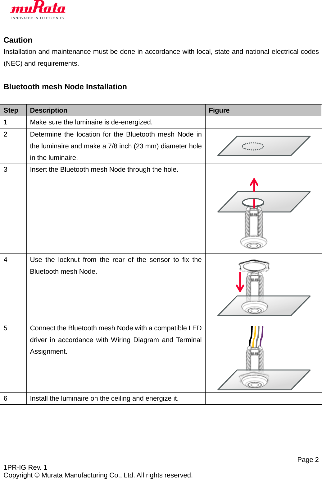   Page 2 1PR-IG Rev. 1 Copyright © Murata Manufacturing Co., Ltd. All rights reserved. Caution Installation and maintenance must be done in accordance with local, state and national electrical codes (NEC) and requirements.  Bluetooth mesh Node Installation  Step Description Figure 1  Make sure the luminaire is de-energized.   2  Determine the location for the Bluetooth mesh Node in the luminaire and make a 7/8 inch (23 mm) diameter hole in the luminaire.   3  Insert the Bluetooth mesh Node through the hole.  4  Use the locknut from  the rear of the sensor to fix the Bluetooth mesh Node.  5  Connect the Bluetooth mesh Node with a compatible LED driver in accordance with Wiring Diagram and Terminal Assignment.  6  Install the luminaire on the ceiling and energize it.       