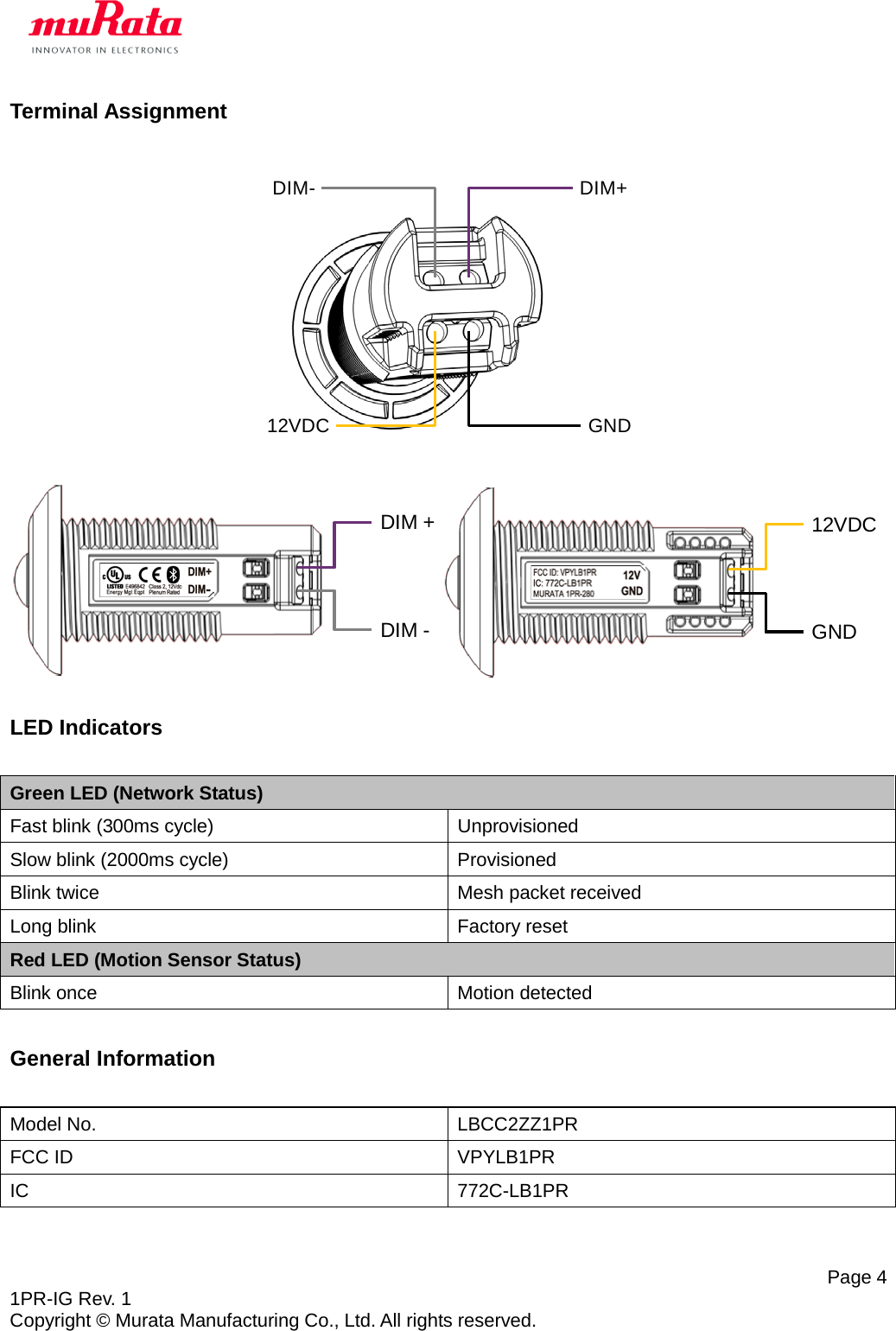   Page 4 1PR-IG Rev. 1 Copyright © Murata Manufacturing Co., Ltd. All rights reserved. Terminal Assignment      LED Indicators  Green LED (Network Status) Fast blink (300ms cycle) Unprovisioned Slow blink (2000ms cycle) Provisioned Blink twice Mesh packet received Long blink Factory reset Red LED (Motion Sensor Status) Blink once Motion detected  General Information  Model No. LBCC2ZZ1PR FCC ID VPYLB1PR IC 772C-LB1PR 12VDC GNDDIM+DIM-12VDCGNDDIM +DIM -