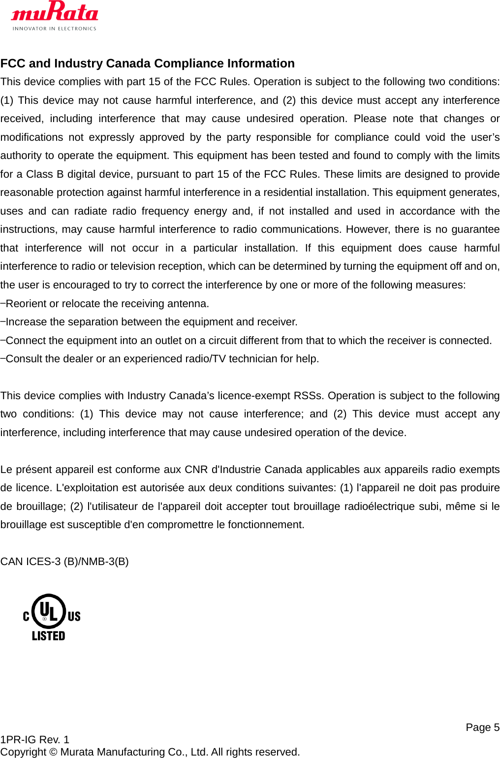   Page 5 1PR-IG Rev. 1 Copyright © Murata Manufacturing Co., Ltd. All rights reserved. FCC and Industry Canada Compliance Information This device complies with part 15 of the FCC Rules. Operation is subject to the following two conditions: (1) This device may not cause harmful interference, and (2) this device must accept any interference received, including interference that may cause undesired operation. Please note that changes or modifications not expressly approved by the party responsible for compliance could void the user’s authority to operate the equipment. This equipment has been tested and found to comply with the limits for a Class B digital device, pursuant to part 15 of the FCC Rules. These limits are designed to provide reasonable protection against harmful interference in a residential installation. This equipment generates, uses and can radiate radio frequency energy and, if not installed and used in accordance with the instructions, may cause harmful interference to radio communications. However, there is no guarantee that interference will not occur in a particular installation. If this equipment does cause harmful interference to radio or television reception, which can be determined by turning the equipment off and on, the user is encouraged to try to correct the interference by one or more of the following measures: —Reorient or relocate the receiving antenna. —Increase the separation between the equipment and receiver. —Connect the equipment into an outlet on a circuit different from that to which the receiver is connected. —Consult the dealer or an experienced radio/TV technician for help.  This device complies with Industry Canada’s licence-exempt RSSs. Operation is subject to the following two conditions: (1) This device may not cause interference; and (2) This device must accept any interference, including interference that may cause undesired operation of the device.  Le présent appareil est conforme aux CNR d&apos;Industrie Canada applicables aux appareils radio exempts de licence. L&apos;exploitation est autorisée aux deux conditions suivantes: (1) l&apos;appareil ne doit pas produire de brouillage; (2) l&apos;utilisateur de l&apos;appareil doit accepter tout brouillage radioélectrique subi, même si le brouillage est susceptible d&apos;en compromettre le fonctionnement.  CAN ICES-3 (B)/NMB-3(B)        