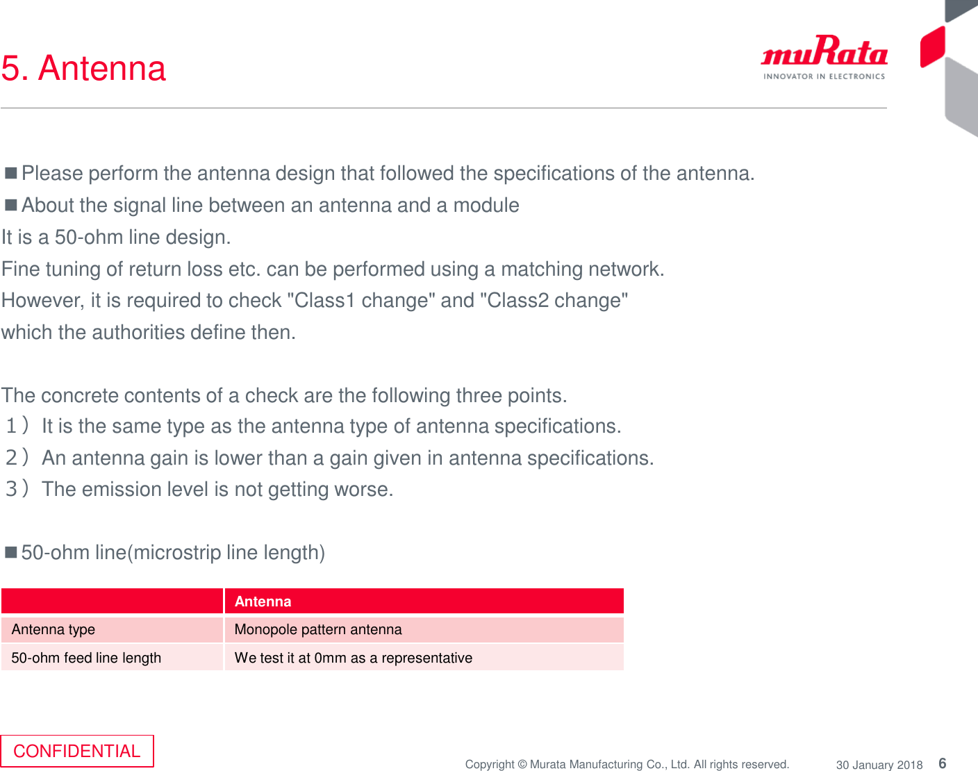 6Copyright © Murata Manufacturing Co., Ltd. All rights reserved. 30 January 2018CONFIDENTIAL5. Antenna■Please perform the antenna design that followed the specifications of the antenna.■About the signal line between an antenna and a moduleIt is a 50-ohm line design. Fine tuning of return loss etc. can be performed using a matching network.However, it is required to check &quot;Class1 change&quot; and &quot;Class2 change&quot; which the authorities define then. The concrete contents of a check are the following three points. １）It is the same type as the antenna type of antenna specifications.２）An antenna gain is lower than a gain given in antenna specifications.３）The emission level is not getting worse.■50-ohm line(microstrip line length)AntennaAntenna type Monopole pattern antenna50-ohm feed line length We test it at 0mm as a representative