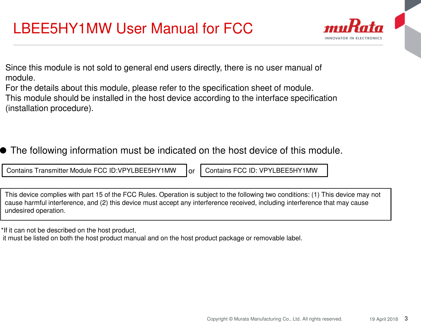 3Copyright © Murata Manufacturing Co., Ltd. All rights reserved. 19 April 2018LBEE5HY1MW User Manual for FCC*If it can not be described on the host product, it must be listed on both the host product manual and on the host product package or removable label.or Contains Transmitter Module FCC ID:VPYLBEE5HY1MW Contains FCC ID: VPYLBEE5HY1MWThis device complies with part 15 of the FCC Rules. Operation is subject to the following two conditions: (1) This device may not cause harmful interference, and (2) this device must accept any interference received, including interference that may cause undesired operation.Since this module is not sold to general end users directly, there is no user manual of module.For the details about this module, please refer to the specification sheet of module. This module should be installed in the host device according to the interface specification (installation procedure). ●The following information must be indicated on the host device of this module. 