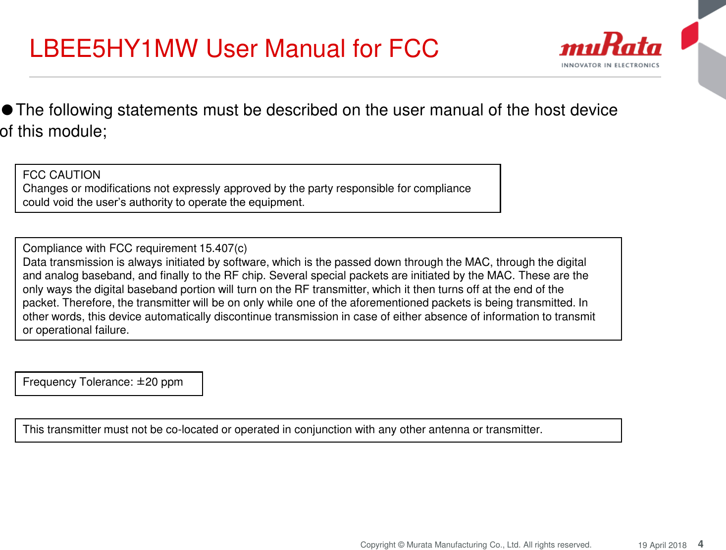 4Copyright © Murata Manufacturing Co., Ltd. All rights reserved. 19 April 2018LBEE5HY1MW User Manual for FCCThis transmitter must not be co-located or operated in conjunction with any other antenna or transmitter.Compliance with FCC requirement 15.407(c)Data transmission is always initiated by software, which is the passed down through the MAC, through the digitaland analog baseband, and finally to the RF chip. Several special packets are initiated by the MAC. These are theonly ways the digital baseband portion will turn on the RF transmitter, which it then turns off at the end of thepacket. Therefore, the transmitter will be on only while one of the aforementioned packets is being transmitted. Inother words, this device automatically discontinue transmission in case of either absence of information to transmitor operational failure.Frequency Tolerance: ±20 ppm●The following statements must be described on the user manual of the host device of this module;FCC CAUTIONChanges or modifications not expressly approved by the party responsible for compliance could void the user’s authority to operate the equipment.