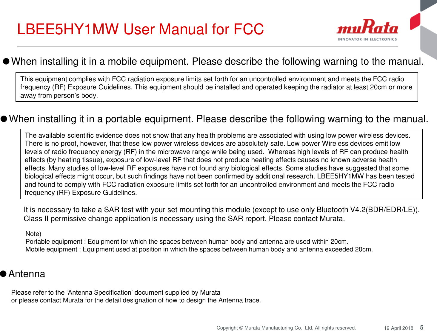 5Copyright © Murata Manufacturing Co., Ltd. All rights reserved. 19 April 2018LBEE5HY1MW User Manual for FCCThis equipment complies with FCC radiation exposure limits set forth for an uncontrolled environment and meets the FCC radio frequency (RF) Exposure Guidelines. This equipment should be installed and operated keeping the radiator at least 20cm or more away from person’s body.●When installing it in a mobile equipment. Please describe the following warning to the manual.Note) Portable equipment : Equipment for which the spaces between human body and antenna are used within 20cm. Mobile equipment : Equipment used at position in which the spaces between human body and antenna exceeded 20cm. ●When installing it in a portable equipment. Please describe the following warning to the manual.It is necessary to take a SAR test with your set mounting this module (except to use only Bluetooth V4.2(BDR/EDR/LE)).Class II permissive change application is necessary using the SAR report. Please contact Murata.The available scientific evidence does not show that any health problems are associated with using low power wireless devices. There is no proof, however, that these low power wireless devices are absolutely safe. Low power Wireless devices emit low levels of radio frequency energy (RF) in the microwave range while being used.  Whereas high levels of RF can produce health effects (by heating tissue), exposure of low-level RF that does not produce heating effects causes no known adverse health effects. Many studies of low-level RF exposures have not found any biological effects. Some studies have suggested that some biological effects might occur, but such findings have not been confirmed by additional research. LBEE5HY1MW has been tested and found to comply with FCC radiation exposure limits set forth for an uncontrolled environment and meets the FCC radio frequency (RF) Exposure Guidelines.●AntennaPlease refer to the ‘Antenna Specification’ document supplied by Murata or please contact Murata for the detail designation of how to design the Antenna trace.