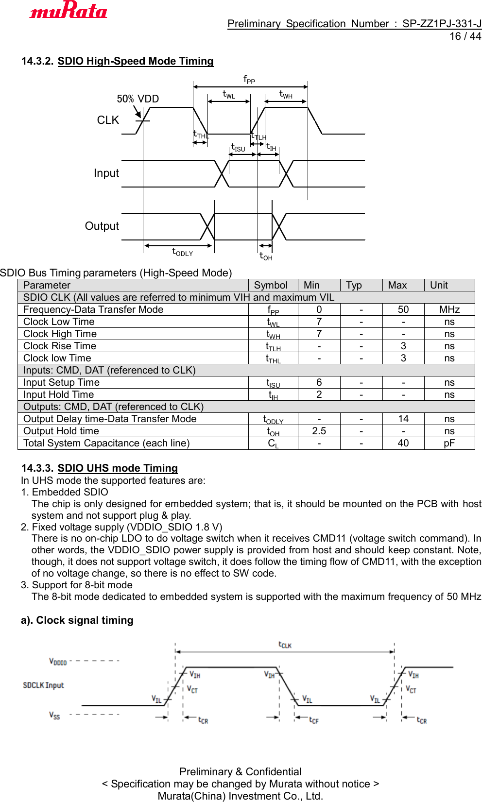                                           Preliminary  Specification  Number  :  SP-ZZ1PJ-331-J  16 / 44 Preliminary &amp; Confidential &lt; Specification may be changed by Murata without notice &gt; Murata(China) Investment Co., Ltd.    14.3.2. SDIO High-Speed Mode Timing CLKInputOutputfPPtWHtISUtIHtOHtWLtTHLtTLHtODLY50% VDD SDIO Bus Timing parameters (High-Speed Mode) Parameter Symbol Min Typ Max Unit SDIO CLK (All values are referred to minimum VIH and maximum VIL Frequency-Data Transfer Mode fPP 0 - 50 MHz Clock Low Time tWL 7 - - ns Clock High Time tWH 7 - - ns Clock Rise Time tTLH - - 3 ns Clock low Time tTHL - - 3 ns Inputs: CMD, DAT (referenced to CLK) Input Setup Time tISU 6 - - ns Input Hold Time tIH 2 - - ns Outputs: CMD, DAT (referenced to CLK) Output Delay time-Data Transfer Mode tODLY - - 14 ns Output Hold time tOH 2.5 - - ns Total System Capacitance (each line) CL - - 40 pF  14.3.3. SDIO UHS mode Timing In UHS mode the supported features are: 1. Embedded SDIO The chip is only designed for embedded system; that is, it should be mounted on the PCB with host system and not support plug &amp; play. 2. Fixed voltage supply (VDDIO_SDIO 1.8 V) There is no on-chip LDO to do voltage switch when it receives CMD11 (voltage switch command). In other words, the VDDIO_SDIO power supply is provided from host and should keep constant. Note, though, it does not support voltage switch, it does follow the timing flow of CMD11, with the exception of no voltage change, so there is no effect to SW code. 3. Support for 8-bit mode The 8-bit mode dedicated to embedded system is supported with the maximum frequency of 50 MHz  a). Clock signal timing    