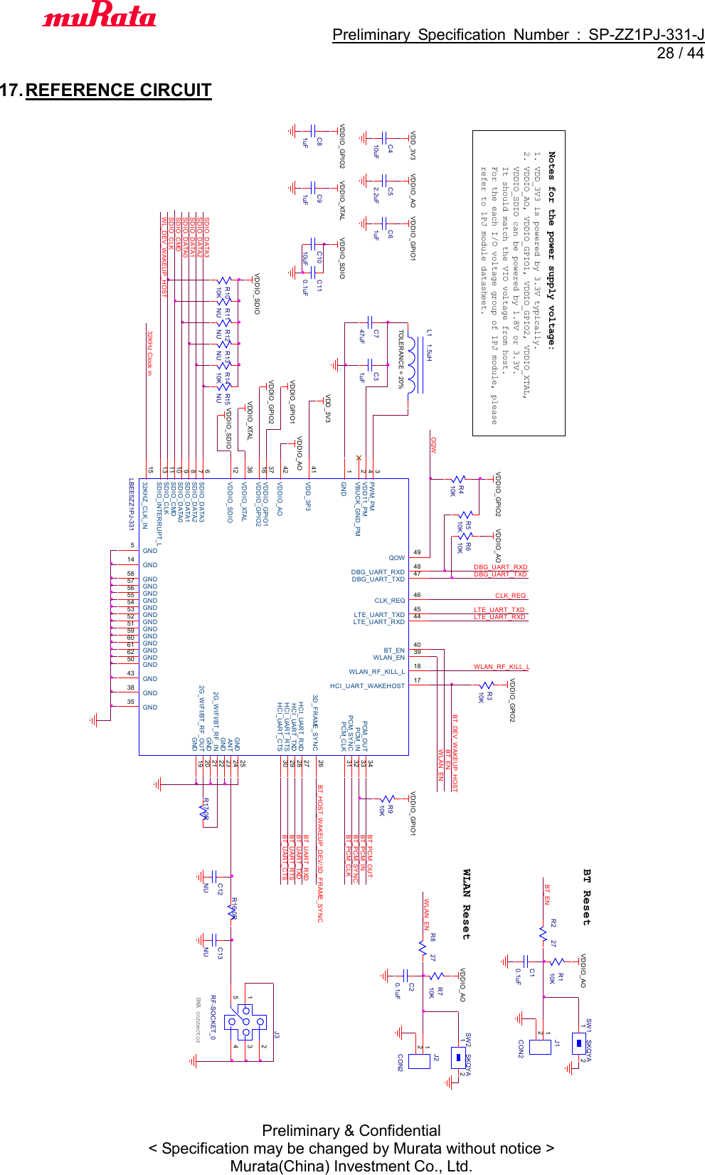                                           Preliminary  Specification  Number  :  SP-ZZ1PJ-331-J  28 / 44 Preliminary &amp; Confidential &lt; Specification may be changed by Murata without notice &gt; Murata(China) Investment Co., Ltd.    17. REFERENCE CIRCUIT               SDIO_CMDLBEE5ZZ1PJ-331GND1VBUCK_GND_PM2PWM_PM3VDD11_PM4GND5SDIO_DATA36SDIO_DATA27SDIO_DATA18SDIO_DATA09GND43LTE_UART_RXD 44LTE_UART_TXD 45CLK_REQ 46DBG_UART_TXD 47DBG_UART_RXD 48QOW 49GND502G_WIFI/BT_RF_IN 22GND 23ANT 24GND 253D_FRAME_SYNC 26HCI_UART_RXD 27HCI_UART_TXD 28HCI_UART_RTS 29HCI_UART_CTS 30GND51 GND52 GND53 GND54 GND55 GND56 GND57 GND58GND59GND60GND61GND62PCM_CLK 31PCM_SYNC 32PCM_IN 33PCM_OUT 34GND35VDDIO_XTAL36VDDIO_GPIO137GND38WLAN_EN 39BT_EN 40VDD_3P341VDDIO_AO42SDIO_CMD10SDIO_CLK11VDDIO_SDIO12SDIO_INTERRUPT_L13GND1432KHZ_CLK_IN15VDDIO_GPIO216HCI_UART_WAKEHOST 17WLAN_RF_KILL_L 18GND 192G_WIFI/BT_RF_OUT 20GND 21BT_UART_CTSBT_UART_RTSBT_UART_RXDBT_UART_TXDLTE_UART_TXDLTE_UART_RXDWL_DEV_WAKEUP_HOST32KHz Clock inC747uFDBG_UART_TXDDBG_UART_RXDBT_PCM_OUTJ3RF-SOCKET_023415SMA connectorBT_DEV_WAKEUP_HOSTR1010KBT_PCM_SYNCBT_ENBT_PCM_CLKSDIO_CLKBT_PCM_INWLAN_EN1. VDD_3V3 is powered by 3.3V typically.2. VDDIO_AO, VDDIO_GPIO1, VDDIO_GPIO2, VDDIO_XTAL,    VDDIO_SDIO can be powered by 1.8V or 3.3V.   It should match the VIO voltage from host.    For the each I/O voltage group of 1PJ module, please    refer to 1PJ module datasheet.Notes for the power supply voltage:WLAN_ENOQWR510KR17 0RR13NUVDDIO_AOR12NUR11NUR310KR8 27C20.1uFR710KVDDIO_GPIO2BT_HOST_WAKEUP_DEV/3D_FRAME_SYNCTOLERANCE = 20%L1 1.5uHVDDIO_AOC31uFVDD_3V3VDDIO_GPIO1VDDIO_GPIO2WLAN ResetVDDIO_XTALJ2CON212R910KVDDIO_GPIO1WLAN_RF_KILL_LVDDIO_SDIOCLK_REQR610KVDDIO_AOR410KVDDIO_GPIO2R15NUR1410KSDIO_DATA3SW2 SKQY A1 2SDIO_DATA2VDDIO_SDIOSDIO_DATA1R2 27BT_ENR110KC10.1uFBT Reset VDDIO_AO SW1 SKQYA1 2J1CON212R16 0RSDIO_DATA0VDDIO_GPIO1VDDIO_SDIOVDDIO_XTALVDDIO_GPIO2VDDIO_AOC110.1uFC1010uFC61uFC52.2uFC410uFC81uFC91uFC13NUVDD_3V3C12NU