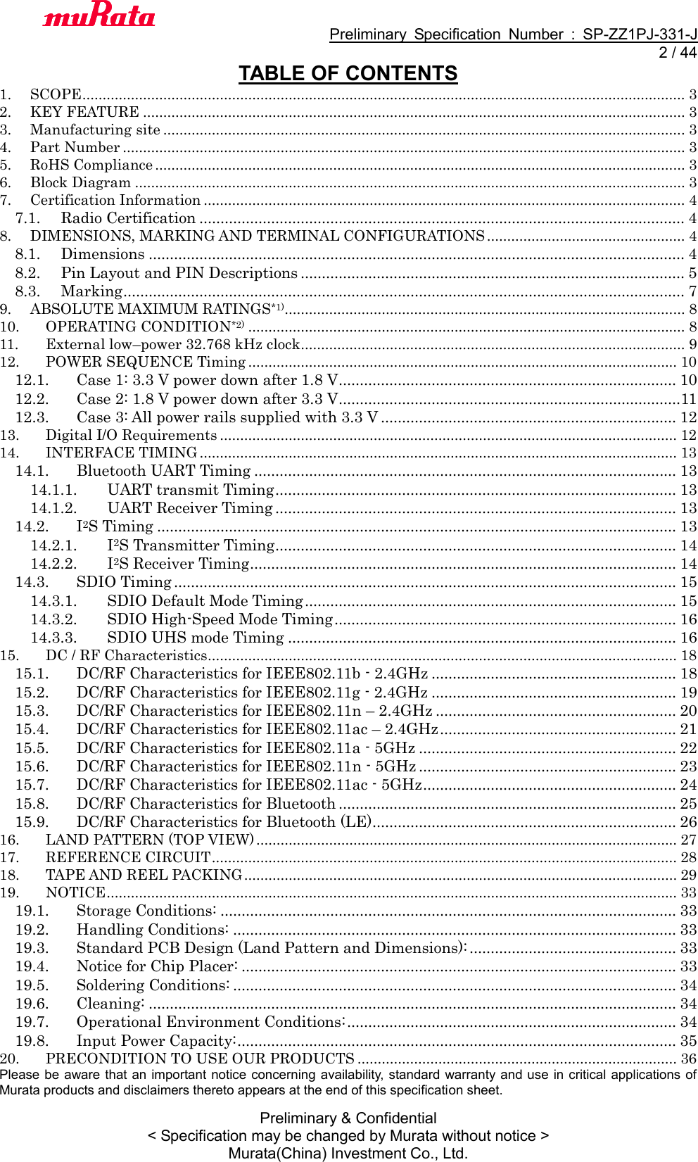                                           Preliminary  Specification  Number  :  SP-ZZ1PJ-331-J   2 / 44 Preliminary &amp; Confidential &lt; Specification may be changed by Murata without notice &gt; Murata(China) Investment Co., Ltd.   TABLE OF CONTENTS 1. SCOPE ..................................................................................................................................................... 3 2. KEY FEATURE ...................................................................................................................................... 3 3. Manufacturing site ................................................................................................................................. 3 4. Part Number ........................................................................................................................................... 3 5. RoHS Compliance ................................................................................................................................... 3 6. Block Diagram ........................................................................................................................................ 3 7. Certification Information ....................................................................................................................... 4 7.1.  Radio Certification ................................................................................................................... 4 8. DIMENSIONS, MARKING AND TERMINAL CONFIGURATIONS ................................................. 4 8.1.  Dimensions ............................................................................................................................... 4 8.2.  Pin Layout and PIN Descriptions ........................................................................................... 5 8.3.  Marking ..................................................................................................................................... 7 9. ABSOLUTE MAXIMUM RATINGS*1)................................................................................................... 8 10. OPERATING CONDITION*2) ............................................................................................................ 8 11. External low–power 32.768 kHz clock............................................................................................... 9 12. POWER SEQUENCE Timing .......................................................................................................... 10 12.1.  Case 1: 3.3 V power down after 1.8 V ................................................................................ 10 12.2.  Case 2: 1.8 V power down after 3.3 V .................................................................................11 12.3.  Case 3: All power rails supplied with 3.3 V ...................................................................... 12 13. Digital I/O Requirements ................................................................................................................. 12 14. INTERFACE TIMING ...................................................................................................................... 13 14.1.  Bluetooth UART Timing .................................................................................................... 13 14.1.1.  UART transmit Timing ............................................................................................... 13 14.1.2.  UART Receiver Timing ............................................................................................... 13 14.2.  I2S Timing ........................................................................................................................... 13 14.2.1.  I2S Transmitter Timing ............................................................................................... 14 14.2.2.  I2S Receiver Timing ..................................................................................................... 14 14.3.  SDIO Timing ....................................................................................................................... 15 14.3.1.  SDIO Default Mode Timing ........................................................................................ 15 14.3.2.  SDIO High-Speed Mode Timing ................................................................................. 16 14.3.3.  SDIO UHS mode Timing ............................................................................................ 16 15. DC / RF Characteristics.................................................................................................................... 18 15.1.  DC/RF Characteristics for IEEE802.11b - 2.4GHz .......................................................... 18 15.2.  DC/RF Characteristics for IEEE802.11g - 2.4GHz .......................................................... 19 15.3.  DC/RF Characteristics for IEEE802.11n – 2.4GHz ......................................................... 20 15.4.  DC/RF Characteristics for IEEE802.11ac – 2.4GHz ........................................................ 21 15.5.  DC/RF Characteristics for IEEE802.11a - 5GHz ............................................................. 22 15.6.  DC/RF Characteristics for IEEE802.11n - 5GHz ............................................................. 23 15.7.  DC/RF Characteristics for IEEE802.11ac - 5GHz ............................................................ 24 15.8.  DC/RF Characteristics for Bluetooth ................................................................................ 25 15.9.  DC/RF Characteristics for Bluetooth (LE) ........................................................................ 26 16. LAND PATTERN (TOP VIEW) ........................................................................................................ 27 17. REFERENCE CIRCUIT ................................................................................................................... 28 18. TAPE AND REEL PACKING ........................................................................................................... 29 19. NOTICE ............................................................................................................................................. 33 19.1.  Storage Conditions: ............................................................................................................ 33 19.2.  Handling Conditions: ......................................................................................................... 33 19.3.  Standard PCB Design (Land Pattern and Dimensions): ................................................. 33 19.4.  Notice for Chip Placer: ....................................................................................................... 33 19.5.  Soldering Conditions: ......................................................................................................... 34 19.6.  Cleaning: ............................................................................................................................. 34 19.7.  Operational Environment Conditions: .............................................................................. 34 19.8.  Input Power Capacity: ........................................................................................................ 35 20. PRECONDITION TO USE OUR PRODUCTS ............................................................................... 36 Please be aware that an important notice concerning availability, standard warranty and use in critical  applications of Murata products and disclaimers thereto appears at the end of this specification sheet.