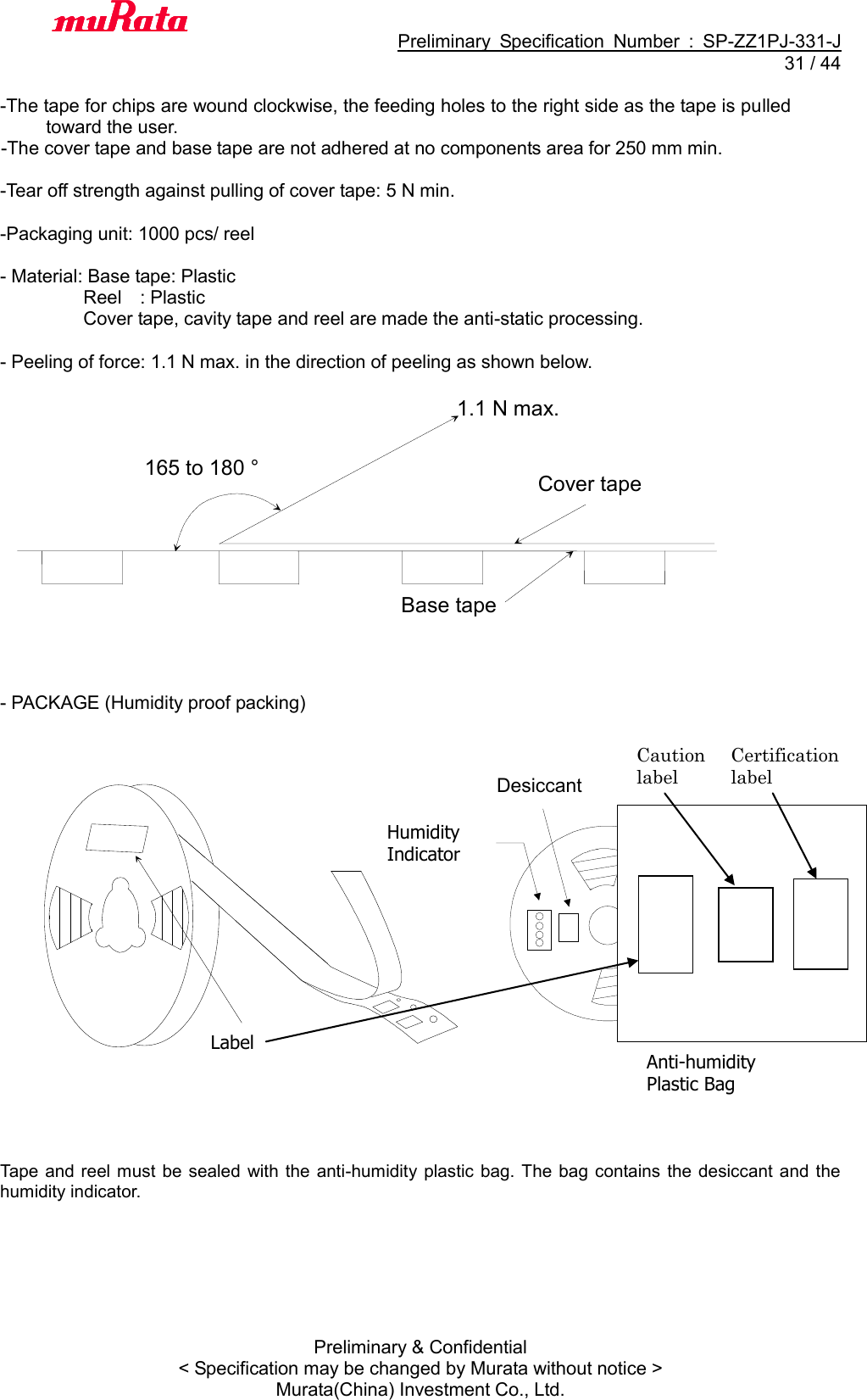                                           Preliminary  Specification  Number  :  SP-ZZ1PJ-331-J  31 / 44 Preliminary &amp; Confidential &lt; Specification may be changed by Murata without notice &gt; Murata(China) Investment Co., Ltd.    -The tape for chips are wound clockwise, the feeding holes to the right side as the tape is pulled toward the user.   -The cover tape and base tape are not adhered at no components area for 250 mm min.      -Tear off strength against pulling of cover tape: 5 N min.      -Packaging unit: 1000 pcs/ reel      - Material: Base tape: Plastic                     Reel    : Plastic                       Cover tape, cavity tape and reel are made the anti-static processing.  - Peeling of force: 1.1 N max. in the direction of peeling as shown below.                   - PACKAGE (Humidity proof packing)                      Tape and reel must  be sealed with the  anti-humidity plastic  bag. The bag contains the desiccant  and  the humidity indicator. 165 to 180 ° 1.1 N max. Base tape   Cover tape   表示ラ ベ ルLabel Desiccant Humidity Indicator Anti-humidity Plastic Bag Caution label Certification label 