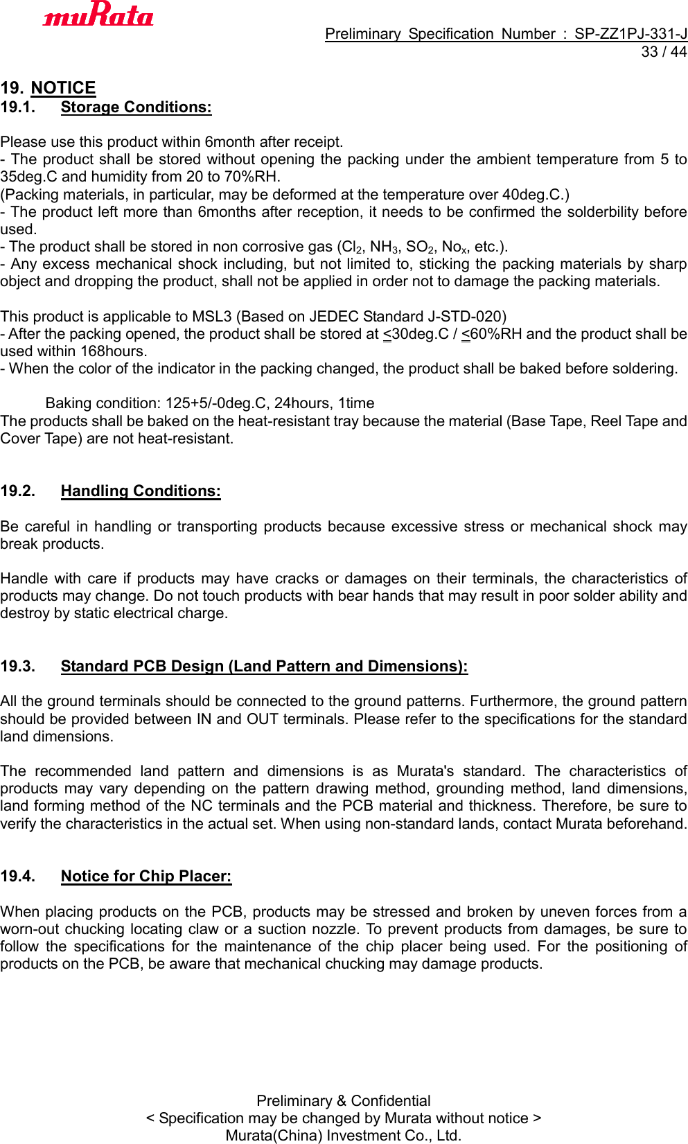                                           Preliminary  Specification  Number  :  SP-ZZ1PJ-331-J  33 / 44 Preliminary &amp; Confidential &lt; Specification may be changed by Murata without notice &gt; Murata(China) Investment Co., Ltd.    19. NOTICE 19.1.  Storage Conditions:  Please use this product within 6month after receipt. - The product shall be stored without opening the packing under the ambient temperature from 5  to 35deg.C and humidity from 20 to 70%RH. (Packing materials, in particular, may be deformed at the temperature over 40deg.C.) - The product left more than 6months after reception, it needs to be confirmed the solderbility before used. - The product shall be stored in non corrosive gas (Cl2, NH3, SO2, Nox, etc.). - Any excess mechanical shock including, but not limited to, sticking the packing materials by sharp object and dropping the product, shall not be applied in order not to damage the packing materials.  This product is applicable to MSL3 (Based on JEDEC Standard J-STD-020) - After the packing opened, the product shall be stored at &lt;30deg.C / &lt;60%RH and the product shall be used within 168hours. - When the color of the indicator in the packing changed, the product shall be baked before soldering.              Baking condition: 125+5/-0deg.C, 24hours, 1time The products shall be baked on the heat-resistant tray because the material (Base Tape, Reel Tape and Cover Tape) are not heat-resistant.   19.2.  Handling Conditions:  Be  careful  in  handling or  transporting  products  because excessive stress or  mechanical shock may break products.  Handle  with  care  if  products  may have  cracks  or  damages on  their  terminals, the  characteristics  of products may change. Do not touch products with bear hands that may result in poor solder ability and destroy by static electrical charge.   19.3.  Standard PCB Design (Land Pattern and Dimensions):  All the ground terminals should be connected to the ground patterns. Furthermore, the ground pattern should be provided between IN and OUT terminals. Please refer to the specifications for the standard land dimensions.  The  recommended  land  pattern  and  dimensions  is  as  Murata&apos;s  standard.  The  characteristics  of products  may  vary  depending  on  the  pattern drawing  method,  grounding  method,  land  dimensions, land forming method of the NC terminals and the PCB material and thickness. Therefore, be sure to verify the characteristics in the actual set. When using non-standard lands, contact Murata beforehand.   19.4.  Notice for Chip Placer:  When placing products on the PCB, products may be stressed and broken by uneven forces from a worn-out chucking locating claw or a suction  nozzle. To prevent products from damages, be sure to follow  the  specifications  for  the  maintenance  of  the  chip  placer  being  used.  For  the  positioning  of products on the PCB, be aware that mechanical chucking may damage products.  