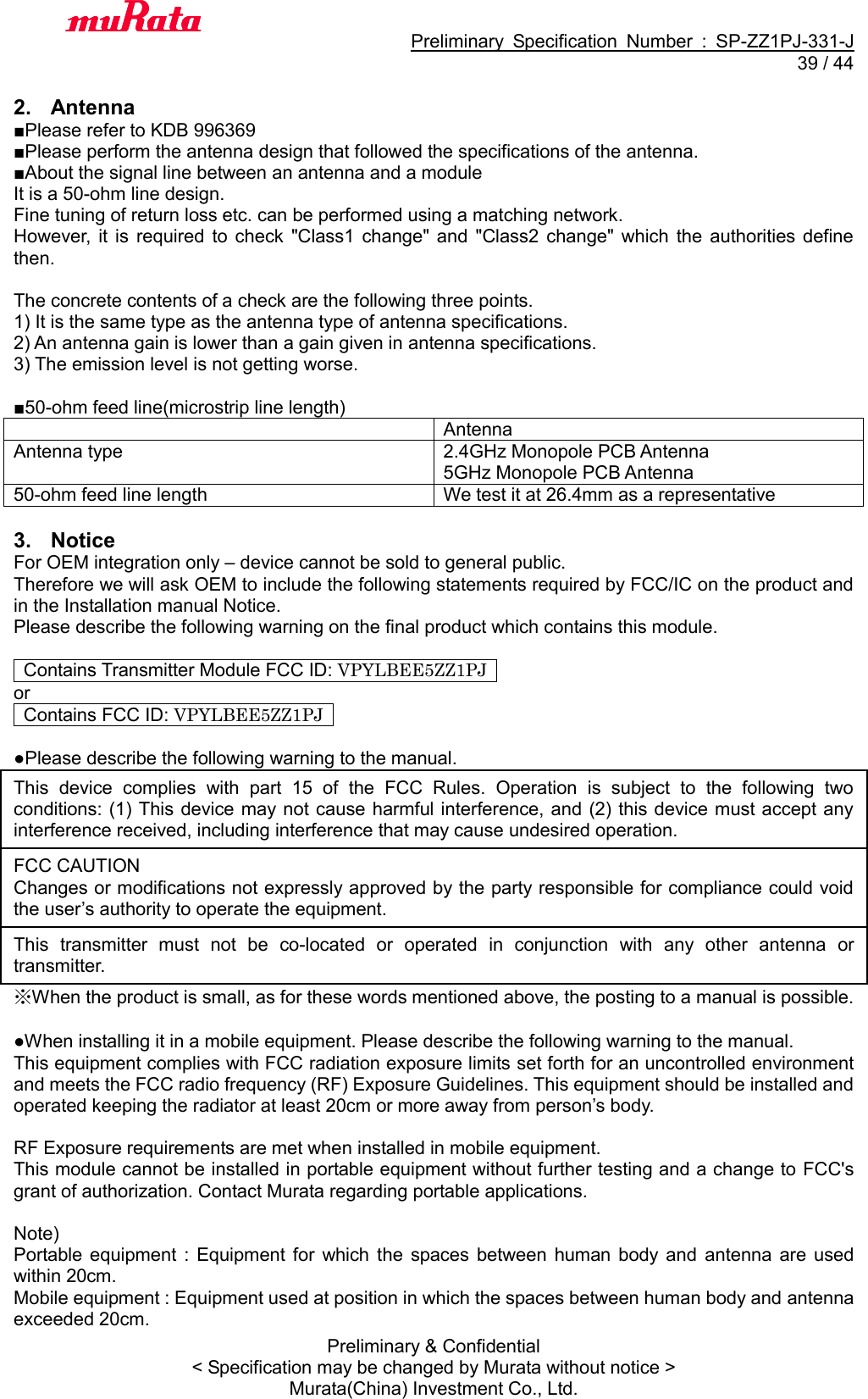                                           Preliminary  Specification  Number  :  SP-ZZ1PJ-331-J  39 / 44 Preliminary &amp; Confidential &lt; Specification may be changed by Murata without notice &gt; Murata(China) Investment Co., Ltd.    2.  Antenna ■Please refer to KDB 996369 ■Please perform the antenna design that followed the specifications of the antenna. ■About the signal line between an antenna and a module It is a 50-ohm line design.   Fine tuning of return loss etc. can be performed using a matching network. However,  it  is  required  to check  &quot;Class1  change&quot; and  &quot;Class2  change&quot;  which  the  authorities  define then.    The concrete contents of a check are the following three points.   1) It is the same type as the antenna type of antenna specifications. 2) An antenna gain is lower than a gain given in antenna specifications. 3) The emission level is not getting worse.  ■50-ohm feed line(microstrip line length)  Antenna Antenna type 2.4GHz Monopole PCB Antenna 5GHz Monopole PCB Antenna 50-ohm feed line length We test it at 26.4mm as a representative  3.  Notice For OEM integration only – device cannot be sold to general public.   Therefore we will ask OEM to include the following statements required by FCC/IC on the product and in the Installation manual Notice.   Please describe the following warning on the final product which contains this module.      Contains Transmitter Module FCC ID: VPYLBEE5ZZ1PJ   or   Contains FCC ID: VPYLBEE5ZZ1PJ    ●Please describe the following warning to the manual. This  device  complies  with  part  15  of  the  FCC  Rules.  Operation  is  subject  to  the  following  two conditions: (1) This device may not cause harmful interference, and (2) this device must accept any interference received, including interference that may cause undesired operation. FCC CAUTION Changes or modifications not expressly approved by the party responsible for compliance could void the user’s authority to operate the equipment. This  transmitter  must  not  be  co-located  or  operated  in  conjunction  with  any  other  antenna  or transmitter. ※When the product is small, as for these words mentioned above, the posting to a manual is possible.  ●When installing it in a mobile equipment. Please describe the following warning to the manual. This equipment complies with FCC radiation exposure limits set forth for an uncontrolled environment and meets the FCC radio frequency (RF) Exposure Guidelines. This equipment should be installed and operated keeping the radiator at least 20cm or more away from person’s body.  RF Exposure requirements are met when installed in mobile equipment.   This module cannot be installed in portable equipment without further testing and a change to FCC&apos;s grant of authorization. Contact Murata regarding portable applications.  Note)   Portable  equipment :  Equipment  for  which  the  spaces between  human  body  and  antenna  are  used within 20cm.   Mobile equipment : Equipment used at position in which the spaces between human body and antenna exceeded 20cm. 