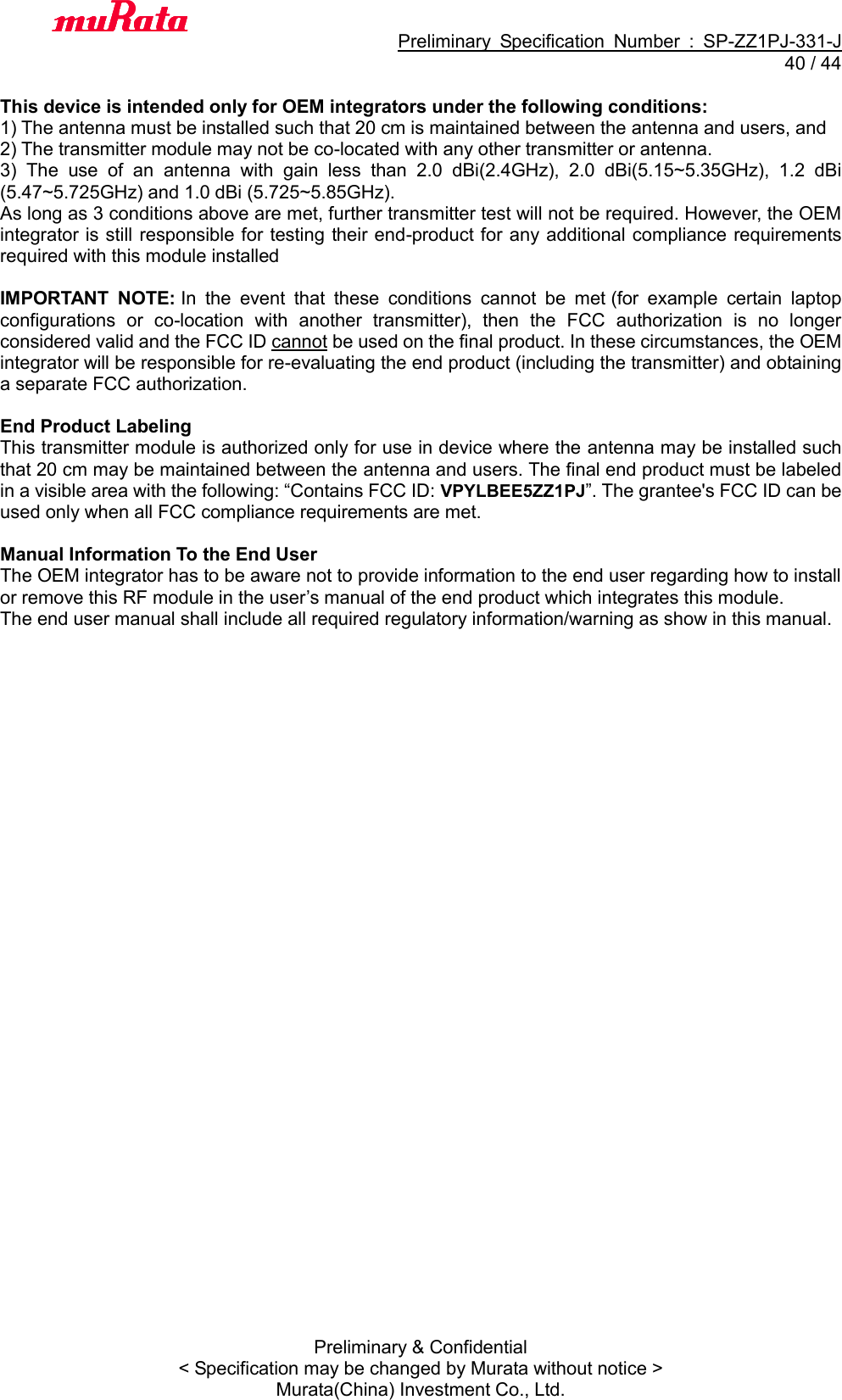                                          Preliminary  Specification  Number  :  SP-ZZ1PJ-331-J  40 / 44 Preliminary &amp; Confidential &lt; Specification may be changed by Murata without notice &gt; Murata(China) Investment Co., Ltd.    This device is intended only for OEM integrators under the following conditions: 1) The antenna must be installed such that 20 cm is maintained between the antenna and users, and   2) The transmitter module may not be co-located with any other transmitter or antenna. 3)  The  use  of  an  antenna  with  gain  less  than  2.0  dBi(2.4GHz),  2.0 dBi(5.15~5.35GHz),  1.2  dBi (5.47~5.725GHz) and 1.0 dBi (5.725~5.85GHz). As long as 3 conditions above are met, further transmitter test will not be required. However, the OEM integrator is still responsible for testing their end-product for any additional compliance requirements required with this module installed  IMPORTANT  NOTE: In  the  event  that  these  conditions  cannot  be  met (for  example  certain  laptop configurations  or  co-location  with  another  transmitter),  then  the  FCC  authorization  is  no  longer considered valid and the FCC ID cannot be used on the final product. In these circumstances, the OEM integrator will be responsible for re-evaluating the end product (including the transmitter) and obtaining a separate FCC authorization.  End Product Labeling This transmitter module is authorized only for use in device where the antenna may be installed such that 20 cm may be maintained between the antenna and users. The final end product must be labeled in a visible area with the following: “Contains FCC ID: VPYLBEE5ZZ1PJ”. The grantee&apos;s FCC ID can be used only when all FCC compliance requirements are met.  Manual Information To the End User The OEM integrator has to be aware not to provide information to the end user regarding how to install or remove this RF module in the user’s manual of the end product which integrates this module. The end user manual shall include all required regulatory information/warning as show in this manual. 