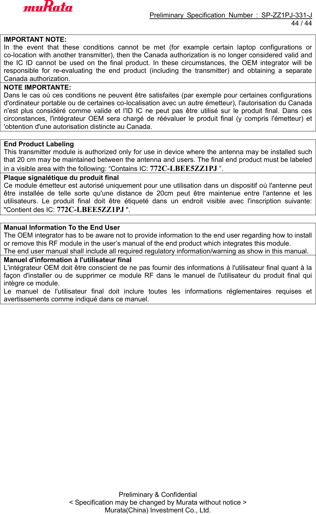                                           Preliminary  Specification  Number  :  SP-ZZ1PJ-331-J  44 / 44 Preliminary &amp; Confidential &lt; Specification may be changed by Murata without notice &gt; Murata(China) Investment Co., Ltd.    IMPORTANT NOTE: In  the  event  that  these  conditions  cannot  be  met  (for  example  certain  laptop  configurations  or co-location with another transmitter), then the Canada authorization is no longer considered valid and the  IC  ID  cannot  be  used  on  the  final  product.  In  these  circumstances,  the  OEM  integrator  will  be responsible  for  re-evaluating  the  end  product  (including  the  transmitter)  and  obtaining  a  separate Canada authorization. NOTE IMPORTANTE: Dans le cas où ces conditions ne peuvent être satisfaites (par exemple pour certaines configurations d&apos;ordinateur portable ou de certaines co-localisation avec un autre émetteur), l&apos;autorisation du Canada n&apos;est  plus  considéré  comme  valide  et  l&apos;ID  IC  ne  peut  pas  être  utilisé  sur  le  produit  final.  Dans  ces circonstances,  l&apos;intégrateur  OEM  sera  chargé  de  réévaluer  le  produit  final  (y  compris  l&apos;émetteur)  et &apos;obtention d&apos;une autorisation distincte au Canada.  End Product Labeling This transmitter module is authorized only for use in device where the antenna may be installed such that 20 cm may be maintained between the antenna and users. The final end product must be labeled in a visible area with the following: “Contains IC: 772C-LBEE5ZZ1PJ ”. Plaque signalétique du produit final Ce module émetteur est autorisé uniquement pour une utilisation dans un dispositif où l&apos;antenne peut être  installée  de  telle  sorte  qu&apos;une  distance  de  20cm  peut  être  maintenue  entre  l&apos;antenne  et  les utilisateurs.  Le  produit  final  doit  être  étiqueté  dans  un  endroit  visible  avec  l&apos;inscription  suivante: &quot;Contient des IC: 772C-LBEE5ZZ1PJ &quot;.  Manual Information To the End User The OEM integrator has to be aware not to provide information to the end user regarding how to install or remove this RF module in the user’s manual of the end product which integrates this module. The end user manual shall include all required regulatory information/warning as show in this manual. Manuel d&apos;information à l&apos;utilisateur final L&apos;intégrateur OEM doit être conscient de ne pas fournir des informations à l&apos;utilisateur final quant à la façon  d&apos;installer  ou  de  supprimer  ce  module  RF  dans  le  manuel  de  l&apos;utilisateur  du  produit  final  qui intègre ce module. Le  manuel  de  l&apos;utilisateur  final  doit  inclure  toutes  les  informations  réglementaires  requises  et avertissements comme indiqué dans ce manuel.      