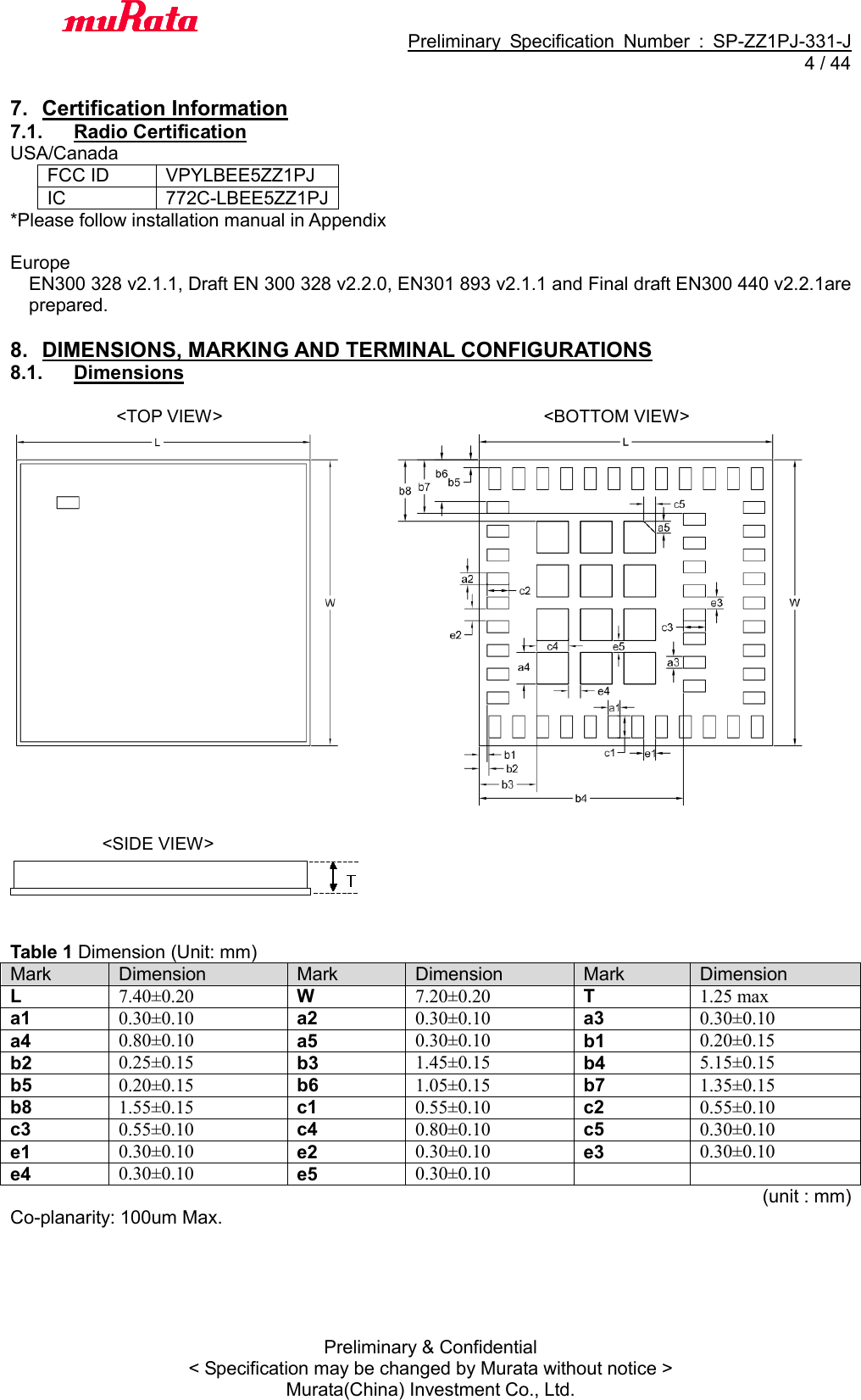                                           Preliminary  Specification  Number  :  SP-ZZ1PJ-331-J   4 / 44 Preliminary &amp; Confidential &lt; Specification may be changed by Murata without notice &gt; Murata(China) Investment Co., Ltd.    7.  Certification Information 7.1.  Radio Certification USA/Canada FCC ID VPYLBEE5ZZ1PJ IC   772C-LBEE5ZZ1PJ *Please follow installation manual in Appendix  Europe EN300 328 v2.1.1, Draft EN 300 328 v2.2.0, EN301 893 v2.1.1 and Final draft EN300 440 v2.2.1are prepared.  8.  DIMENSIONS, MARKING AND TERMINAL CONFIGURATIONS 8.1.  Dimensions                          &lt;TOP VIEW&gt;                             &lt;BOTTOM VIEW&gt;      &lt;SIDE VIEW&gt;   Table 1 Dimension (Unit: mm) Mark Dimension Mark Dimension Mark Dimension L 7.40±0.20 W 7.20±0.20 T 1.25 max a1 0.30±0.10 a2 0.30±0.10 a3 0.30±0.10 a4 0.80±0.10 a5 0.30±0.10 b1 0.20±0.15 b2 0.25±0.15 b3 1.45±0.15 b4 5.15±0.15 b5 0.20±0.15 b6 1.05±0.15 b7 1.35±0.15 b8 1.55±0.15 c1 0.55±0.10 c2 0.55±0.10 c3 0.55±0.10 c4 0.80±0.10 c5 0.30±0.10 e1 0.30±0.10 e2 0.30±0.10 e3 0.30±0.10 e4 0.30±0.10 e5 0.30±0.10                                                                       (unit : mm) Co-planarity: 100um Max.  